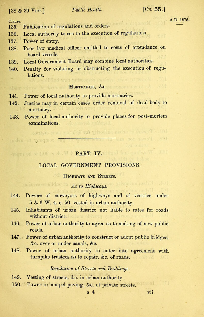 Clause. A.IXW75. 135. Publication of regulations and orders. 136. Local authority to see to the execution of regulations. 137. Power of entry. 138. Poor law medical officer entitled to costs of attendance on board vessels. 139. Local Government Board may combine local authorities. 140. Penalty for violating or obstructing the execution of regu- lations. Mortuaries, &c. 141. Power of local authority to provide mortuaries. 142. Justice may in certain cases order removal of dead body to mortuary. 143. Power of local authority to provide places for post-mortem examinations. PART IV. LOCAL GOVERNMENT PROVISIONS. Highways and Streets. As to Highways. 144. Powers of surveyors of highways and of vestries under 5 & 6 W. 4. c. 50. vested in urban authority. 145. Inhabitants of urban district not liable to rates for roads without district. 146. Power of urban authority to agree as to making of new public roads. 147. Power of urban authority to construct or adopt public bridges, &c. over or under canals, &c. 148. Power of urban authority to enter into agreement with turnpike trustees as to repair, &c. of roads. Regulation of Streets and Buildings. 149. Vesting of streets, &c. in urban authority. 150. Power to compel paving, &c. of private streets.