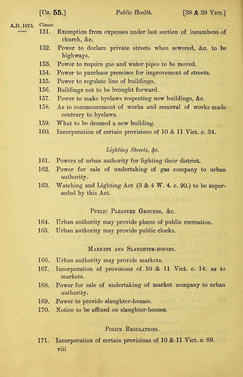 Clause. 151. Exemption from expenses under last section of incumbent of church, &c. 152. Power to declare private streets when sewered, &c. to be highways. 153. Power to require gas and water pipes to be moved. 154. Power to purchase premises for improvement of streets. 155. Power to regulate line of buildings. 156. Buildings not to be brought forward. 157. Power to make byelaws respecting new buildings, &c. 158. As to commencement of works and removal of works made contrary to byelaws. 159. What to be deemed a new building. 160. Incorporation of certain provisions of 10 & 11 Vict. c. 34. Lighting Streets, Sfc. 161. Powers of urban authority for lighting their district. 162. Power for sale of undertaking of gas company to urban authority. 163. Watching and Lighting Act (3 & 4 W. 4. c. 90.) to be super- seded by this Act. Public Pleasure Grounds, &c. 164. Urban authority may provide places of public recreation. 165. Urban authority may provide public clocks. Markets and Slaughter-houses. 166. Urban authority may provide markets. 167. Incorporation of provisions of 10 & 11 Vict. c. 14. as to markets. 168. Power for sale of undertaking of market company to urban authority. 169. Power to provide slaughter-houses. 170. Notice to be affixed on slaughter-houses. Police Regulations. 171. Incorporation of certain provisions of 10 & 11 Vict. c. 89.