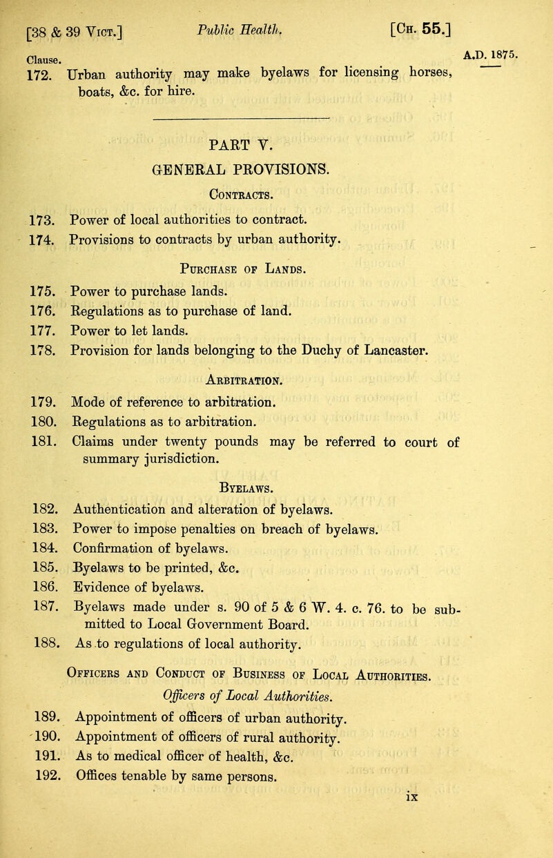 Clause. A.D. 1875. 172. Urban authority may make byelaws for licensing horses, boats, &c. for hire. PART V. GENERAL PROVISIONS. Contracts. 173. 174. Power of local authorities to contract. Provisions to contracts by urban authority. Purchase op Lands. 175. Power to purchase lands. 176. Regulations as to purchase of land. 177. Power to let lands. 178. Provision for lands belonging to the Duchy of Lancaster. 179. Mode of reference to arbitration. 180. Regulations as to arbitration. 181. Claims under twenty pounds may be referred to court of summary jurisdiction. 182. Authentication and alteration of byelaws. 183. Power to impose penalties on breach of byelaws. 184. Confirmation of byelaws. 185. Byelaws to be printed, &c. 186. Evidence of byelaws. 187. Byelaws made under s. 90 of 5 & 6 W. 4. c. 76. to be sub- mitted to Local Government Board. 188. As .to regulations of local authority. Officers and Conduct of Business of Local Authorities. Officers of Local Authorities. 189. Appointment of officers of urban authority. 190. Appointment of officers of rural authority. 191. As to medical officer of health, &c. 192. Offices tenable by same persons. Arbitration. Byelaws.