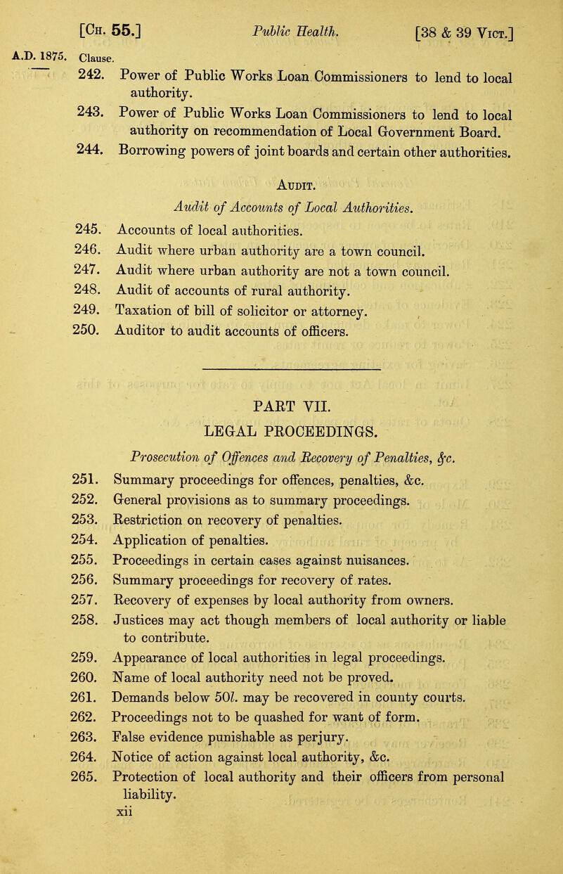 A.D. 1875. Clause. 242. Power of Public Works Loan Commissioners to lend to local authority. 243. Power of Public Works Loan Commissioners to lend to local authority on recommendation of Local Government Board. 244. Borrowing powers of joint boards and certain other authorities. Audit. Audit of Accounts of Local Authorities. 245. Accounts of local authorities. 246. Audit where urban authority are a town council. 247. Audit where urban authority are not a town council. 248. Audit of accounts of rural authority. 249. Taxation of bill of solicitor or attorney. 250. Auditor to audit accounts of officers. PART VII. LEGAL PROCEEDINGS. Prosecution of Offences and Recovery of Penalties, fyc. 251. Summary proceedings for offences, penalties, &c. 252. General provisions as to summary proceedings. 253. Restriction on recovery of penalties. 254. Application of penalties. 255. Proceedings in certain cases against nuisances. 256. Summary proceedings for recovery of rates. 257. Recovery of expenses by local authority from owners. 258. Justices may act though members of local authority or liable to contribute. 259. Appearance of local authorities in legal proceedings. 260. Name of local authority need not be proved, 261. Demands below 50?. may be recovered in county courts. 262. Proceedings not to be quashed for want of form. 263. Palse evidence punishable as perjury. 264. Notice of action against local authority, &c. 265. Protection of local authority and their officers from personal liability,