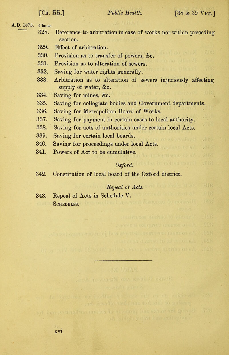 A.D. 1875. Clause. 328. Reference to arbitration in case of works not within preceding section. 329. Effect of arbitration. 330. Provision as to transfer of powers, &c. 331. Provision as to alteration of sewers. 332. Saving for water rights generally. 333. Arbitration as to alteration of sewers injuriously affecting supply of water, &c. 334. Saving for mines, &c. 335. Saving for collegiate bodies and Government departments. 336. Saving for Metropolitan Board of Works. 337. Saving for payment in certain cases to local authority. 338. Saving for acts of authorities under certain local Acts. 339. Saving for certain local boards. 340. Saving for proceedings under local Acts. 341. Powers of Act to be cumulative. Oxford. 342. Constitution of local board of the Oxford district. Repeal of Acts. 343. Repeal of Acts in Schedule V. Schedules.