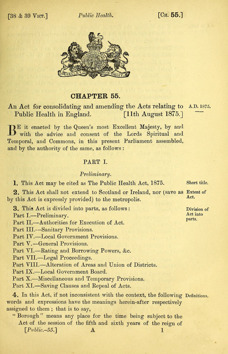 CHAPTER 55. An Act for consolidating and amending the Acts relating to a.d. 1875. Public Health in England. [11th August 1875.] BE it enacted by the Queen's most Excellent Majesty, by and with the advice and consent of the Lords Spiritual and Temporal, and Commons, in this present Parliament assembled, and by the authority of the same, as follows : PART I. Preliminary. 1. This Act may be cited as The Public Health Act, 1875. Short title. 2. This Act shall not extend to Scotland or Ireland, nor (save as Extent of by this Act is expressly provided) to the metropolis. Act* 3. This Act is divided into parts, as follows : Division of Part I.—Preliminary. Act int0 ptirts Part II.—Authorities for Execution of Act. Part III.—Sanitary Provisions. Part IV.—Local Government Provisions. Part Y.—General Provisions. Part VI.—Rating and Borrowing Powers, &c. Part VII.—Legal Proceedings. Part VIII.—Alteration of Areas and Union of Districts. Part IX.—Local Government Board. Part X.—Miscellaneous and Temporary Provisions. Part XI.—Saving Clauses and Repeal of Acts. 4. In this Act, if not inconsistent with the context, the following Definitions, words and expressions have the meanings herein-after respectively assigned to them ; that is to say, Borough means any place for the time being subject to the Act of the session of the fifth and sixth years of the reign of