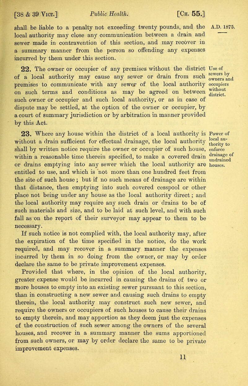 shall be liable to a penalty not exceeding twenty pounds, and the A.D. 1875. local authority may close any communication between a drain and  sewer made in contravention of this section, and may recover in a summary manner from the person so offending any expenses incurred by them under this section. 22. The owner or occupier of any premises without the district Use of of a local authority may cause any sewer or drain from such o^ers^nd premises to communicate with any sewer of the local authority occupiers on such terms and conditions as may be agreed on between ^txicf such owner or occupier and such local authority, or as in case of dispute may be settled, at the option of the owner or occupier, by a court of summary jurisdiction or by arbitration in manner provided by this Act. 23. Where any house within the district of a local authority is Power of without a drain sufficient for effectual drainage, the local authority [horityUto shall by written notice require the owner or occupier of such house, enforce within a reasonable time therein specified, to make a covered drain dramageof r , undrained or drains emptying into any sewer which the local authority are houses. entitled to use, and which is not more than one hundred feet from the site of such house ; but if no such means of drainage are within that distance, then emptying into such covered cesspool or other place not being under any house as the local authority direct; and the local authority may require any such drain or drains to be of such materials and size, and to be laid at such level, and with such fall as on the report of their surveyor may appear to them to be necessary. If such notice is not complied with, the local authority may, after the expiration of the time specified in the notice, do the work required, and may recover in a summary manner the expenses incurred by them in so doing from the owner, or may by order declare the same to be private improvement expenses. Provided that where, in the opinion of the local authority, greater expense would be incurred in causing the drains of two or more houses to empty into an existing sewer pursuant to this section, than in constructing a new sewer and causing such drains to empty therein, the local authority may construct such new sewer, and require the owners or occupiers of such houses to cause their drains to empty therein, and may apportion as they deem just the expenses of the construction of such sewer among the owners of the several houses, and recover in a summary manner the sums apportioned from such owners, or may by order declare the same to be private improvement expenses.