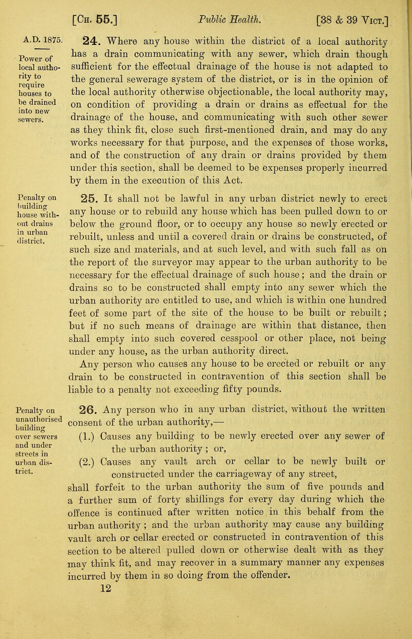 A.D. 1875. Power of local autho- rity to require houses to be drained into new sewers. Penalty on building house with- out drains in urban district. Penalty on unauthorised building over sewers and under streets in urban dis- trict. 24. Where any house within the district of a local authority- has a drain communicating with any sewer, which drain though sufficient for the effectual drainage of the house is not adapted to the general sewerage system of the district, or is in the opinion of the local authority otherwise objectionable, the local authority may, on condition of providing a drain or drains as effectual for the drainage of the house, and communicating with such other sewer as they think fit, close such first-mentioned drain, and may do any works necessary for that purpose, and the expenses of those works, and of the construction of any drain or drains provided by them under this section, shall be deemed to be expenses properly incurred by them in the execution of this Act. 25. It shall not be lawful in any urban district newly to erect any house or to rebuild any house which has been pulled down to or below the ground floor, or to occupy any house so newly erected or rebuilt, unless and until a covered drain or drains be constructed, of such size and materials, and at such level, and with such fall as on the report of the surveyor may appear to the urban authority to be necessary for the effectual drainage of such house; and the drain or drains so to be constructed shall empty into any sewer which the urban authority are entitled to use, and which is within one hundred feet of some part of the site of the house to be built or rebuilt; but if no such means of drainage are within that distance, then shall empty into such covered cesspool or other place, not being under any house, as the urban authority direct. Any person who causes any house to be erected or rebuilt or any drain to be constructed in contravention of this section shall be liable to a penalty not exceeding fifty pounds. 26. Any person who in any urban district, without the written consent of the urban authority,— (1.) Causes any building to be newly erected over any sewer of the urban authority ; or, (2.) Causes any vault arch or cellar to be newly built or constructed under the carriageway of any street, shall forfeit to the urban authority the sum of five pounds and a further sum of forty shillings for every day during which the offence is continued after written notice in this behalf from the urban authority ; and the urban authority may cause any building vault arch or cellar erected or constructed in contravention of this section to be altered pulled down or otherwise dealt with as they may think fit, and may recover in a summary manner any expenses incurred by them in so doing from the offender.