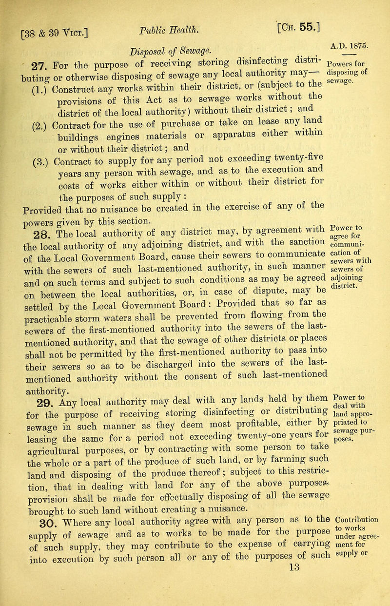 ^. 7 j. a A.D. 1875. Disposal of Sewage. _ _ 27 For the purpose of receiving storing disinfecting distri- Powersfor buting or otherwise disposing of sewage any local authority may-- disposing of (1.) Construct any works within their district, or (subject to the provisions of this Act as to sewage works without the district of the local authority) without their district; and (2.) Contract for the use of purchase or take on lease any land buildings engines materials or apparatus either within or without their district; and (3.) Contract to supply for any period not exceeding twenty-five years any person with sewage, and as to the execution and costs of works either within or without their district for the purposes of such supply : Provided that no nuisance be created in the exercise of any of the powers given by this section. t . 28. The local authority of any district may, by agreement with Powerto the local authority of any adjoining district, and with the sanction communi. of the Local Government Board, cause their sewers to communicate cation of ^ with the sewers of such last-mentioned authority, m such manner gewerg of and on such terms and subject to such conditions as may be agreed adjoining oh between the local authorities, or, in case of dispute, may be settled by the Local Government Board : Provided that so far as practicable storm waters shall be prevented from flowing from the sewers of the first-mentioned authority into the sewers of the last- mentioned authority, and that the sewage of other districts or places shall not be permitted by the first-mentioned authority to pass into their sewers so as to be discharged, into the sewers of the last- mentioned authority without the consent of such last-mentioned authority. 29. Any local authority may deal with any lands held by them Powerto for the purpose of receiving storing disinfecting or distributing land appro- sewage in such manner as they deem most profitable, either by P«atedto leasing the same for a period not exceeding twenty-one years for poge£ agricultural purposes, or by contracting with some person to take the whole or a part of the produce of such land, or by farming such land and disposing of the produce thereof; subject to this restric- tion, that in dealing with land for any of the above purposes, provision shall be made for effectually disposing of all the sewage brought to such land without creating a nuisance. 30. Where any local authority agree with any person as to the Contribution supply of sewage and as to works to be made for the purpose ^agree- of such supply, they may contribute to the expense of carrying mentfor into execution by such person all or any of the purposes of such supply or