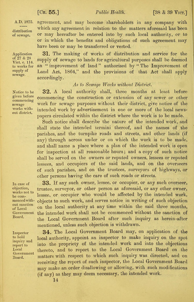A.D.1875. distribution of sewage. Application of 27 & 28 Vict. c. 114. to works for supply of sewage. Notice to be given before commencing sewage works with- out district. In case of objection, works not to be com- menced with- out sanction of Local Government Board. Inspector to hold inquiry and report to Local Government Board. agreement, and may become shareholders in any company with which any agreement in relation to the matters aforesaid has been or may hereafter be entered into by such local authority, or to or in which the benefits and obligations of such agreement may have been or may be transferred or vested. 31. The making of works of distribution and service for the supply of sewage to lands for agricultural purposes shall be deemed an  improvement of land  authorised by  The Improvement of Land Act, 1864, and the provisions of that Act shall apply accordingly. As to Sewage Works without District. 32. A local authority shall, three months at least before commencing the construction or extension of any sewer or other work for sewage purposes without their district, give notice of the intended work by advertisement in one or more of the local news- papers circulated within the district where the work is to be made. Such notice shall describe the nature of the intended work, and shall state the intended termini thereof, and the names of the parishes, and the turnpike roads and streets, and other lands (if any) through across under or on which the work is to be made, and shall name a place where a plan of the intended work is open for inspection at all reasonable hours; and a copy of such notice shall be served on the owners or reputed owners, lessees or reputed lessees, and occupiers of the said lands, and on the overseers of such parishes, and on the trustees, surveyors of highways, or other persons having the care of such roads or streets. 33. If any such owner, lessee, or occupier, or any such overseer, trustee, surveyor, or other person as aforesaid, or any other owner, lessee, or occupier who would be affected by the intended work, objects to such work, and serves notice in writing of such objection on the local authority at any time within the said three months, the intended work shall not be commenced without the sanction of the Local Government Board after such inquiry as herein-after mentioned, unless such objection is withdrawn. 34. The Local Government Board may, on application of the local authority, appoint an inspector to make inquiry on the spot into the propriety of the intended work and into the objections thereto, and to report to the Local Government Board on the matters with respect to which such inquiry was directed, and on receiving the report of such inspector, the Local Government Board may make an order disallowing or allowing, with such modifications (if any) as they may deem necessary, the intended work.