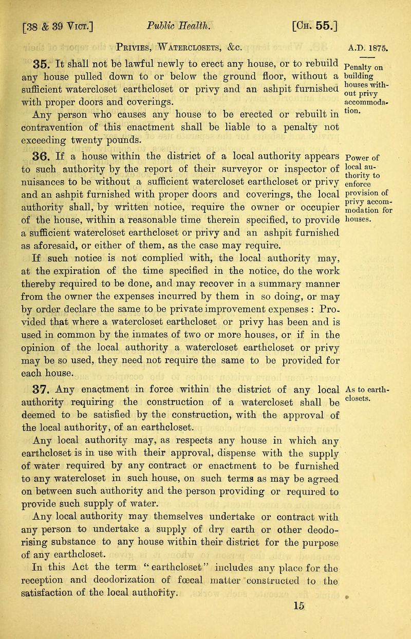 Privies, Waterclosets, &c. a.d. 1875. 35. It shall not be lawful newly to erect any house, or to rebuild penaity on any house pulled down to or below the ground floor, without a building _ sufficient watercloset earthcloset or privy and an ashpit furnished o°t Sprivyth with proper doors and coverings. accommoda- Any person who causes any house to be erected or rebuilt in tl0n* contravention of this enactment shall be liable to a penalty not exceeding twenty pounds. 36. If a house within the district of a local authority appears Power of to such authority bv the report of their surveyor or inspector of local au . . thority to nuisances to be without a sufficient watercloset earthcloset or privy enforce and an ashpit furnished with proper doors and coverings, the local provision of authority shall, by written notice, require the owner or occupier modation°for of the house, within a reasonable time therein specified, to provide houses, a sufficient watercloset earthcloset or privy and an ashpit furnished as aforesaid, or either of them, as the case may require. If such notice is not complied with, the local authority may, at the expiration of the time specified in the notice, do the work thereby required to be done, and may recover in a summary manner from the owner the expenses incurred by them in so doing, or may by order declare the same to be private improvement expenses : Pro- vided that where a watercloset earthcloset or privy has been and is used in common by the inmates of two or more houses, or if in the opinion of the local authority a watercloset earthcloset or privy may be so used, they need not require the same to be provided for each house. 37. Any enactment in force within the district of any local As to earth- authority requiring the construction of a watercloset shall be closets- deemed to be satisfied by the construction, with the approval of the local authority, of an earthcloset. Any local authority may, as respects any house in which any earthcloset is in use with their approval, dispense with the supply of water required by any contract or enactment to be furnished to any watercloset in such house, on such terms as may be agreed on between such authority and the person providing or required to provide such supply of water. Any local authority may themselves undertake or contract with any person to undertake a supply of dry earth or other deodo- rising substance to any house within their district for the purpose of any earthcloset. In this Act the term  earthcloset includes any place for the reception and deodorization of foecal matter constructed to the satisfaction of the local authority.