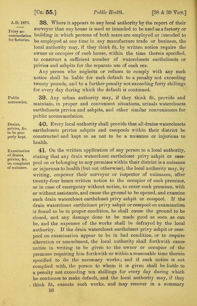 A.D. 1875. 38. Where it appears to any local authority by the report of their . surveyor that any house is used or intended to be used as a factory or Privy ac- . . commodation building in which persons of both sexes are employed or intended to for factories. ke employed at one time in any manufacture trade or business, the local authority may, if they think fit, by written notice require the owner or occupier of such house, within the time therein specified, to construct a sufficient number of waterclosets earthclosets or privies and ashpits for the separate use of each sex. Any person who neglects or refuses to comply with any such notice shall be liable for each default to a penalty not exceeding twenty pounds, and to a further penalty not exceeding forty shillings for every day during which the default is continued. Public 39. Any urban authority may, if they think fit, provide and necessaries, maintain, in proper and convenient situations, urinals waterclosets earthclosets privies and ashpits, and other similar conveniences for public accommodation. Drains, 40. Every local authority shall provide that all drains waterclosets t^be^rif0 earthclosets privies ashpits and cesspools within their district be perly kept, constructed and kept so as not to be a nuisance or injurious to health. Examination 41. On the written application of any person to a local authority, of drams, statins: that any drain watercloset earthcloset privy ashpit or cess- privies, &c. .... on complaint pool on or belonging to any premises within their district is a nuisance of nuisance. or mjuri0us to health (but not otherwise), the local authority may, by writing, empower their surveyor or inspector of nuisances, after twenty-four hours written notice to the occupier of such premises, or in case of emergency without notice, to enter such premises, with or without assistants, and cause the ground to be opened, and examine such drain watercloset earthcloset privy ashpit or cesspool. If the drain watercloset earthcloset privy ashpit or cesspool on examination is found to be in proper condition, he shall cause the ground to be closed, and any damage done to be made good as soon as can be, and the expenses of the works shall be defrayed by the local authority. If the drain watercloset earthcloset privy ashpit or cess- pool on examination appear to be in bad condition, or to require alteration or amendment, the local authority shall forthwith cause notice in writing to be given to the owner or occupier of the premises requiring him forthwith or within a reasonable time therein specified to do the necessary works; and if such notice is not complied with, the person to whom it is given shall be liable to a penalty not exceeding ten shillings for every day during which he continues to make default, and the local authority may, if they think fit, execute such works, and may recover in a summary