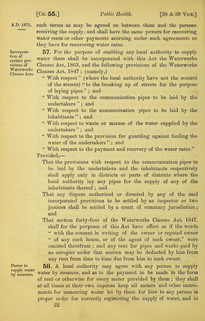 AD. 1875. Incorpora- tion of certain pro- visions of Waterworks Clauses Acts. Power to supply water by measure. such terms as may be agreed on between them and the persons receiving the supply, and shall have the same powers for recovering water rents or other payments accruing under such agreements as they have for recovering water rates. 57. For the purpose of enabling any local authority to supply water there shall be incorporated with this Act the Waterworks Clauses Act, 1863, and the following provisions of the Waterworks Clauses Act, 1847 ; (namely,)  With respect  (where the local authority have not the control of the streets)  to the breaking up of streets for the purpose of laying pipes  ; and  With respect to the communication pipes to be laid by the undertakers  ; and  With respect to the communication pipes to be laid by the inhabitants  ; and  With respect to waste or misuse of the water supplied by the undertakers  ; and  With respect to the provision for guarding against fouling the water of the undertakers  ; and  With respect to the payment and recovery of the water rates. Provided,— That the provisions with respect to the communication pipes to be laid by the undertakers and the inhabitants respectively shall apply only in districts or parts of districts where the local authority lay any pipes for the supply of any of the inhabitants thereof; and That any dispute authorised or directed by any of the said incorporated provisions to be settled by an inspector or two justices shall be settled by a court of summary jurisdiction; and That section forty-four of the Waterworks Clauses Act, 1847, shall for the purposes of this Act have effect as if the words  with the consent in writing of the owner or reputed owner  of any such house, or of the agent of such owner, were omitted therefrom ; and any rent for pipes and works paid by an occupier under that section may be deducted by him from any rent from time to time due from him to such owner. 58. A local authority may agree with any person to supply water by measure, and as to the payment to be made in the form of rent or otherwise for every meter provided by them ; they shall at all times at their own expense keep all meters and other instru- ments for measuring water let by them for hire to any person in proper order for correctly registering the supply of water, and in