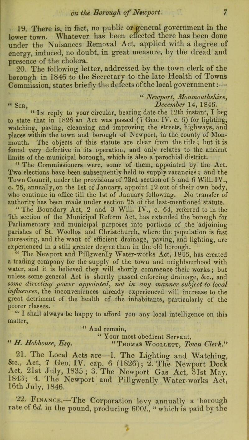 19. There is, in fact, no public or^eneral government in the lower town. Whatever has been effected there has been done under the Nuisances Removal Act, applied with a degree of energy, induced, no doubt, in great measure, by the dread and presence of the cholera. 20. The following letter, addressed by the town clerk of the borough in 1846 to the Secretary to the late Health of Towns Commission, states briefly the defects of the local government:— “ Newport, Monmouthshire, “ Sir, December 14, 1846. “In reply to your circular, bearing date the 12th instant, I beg to state that in 1826 an Act was passed (7 Geo. IV. c. 6) for lighting, watching, paving, cleansing and improving the streets, highways, and places within the town and borough of Newport, in the county of Mon- mouth. The objects of this statute are clear from the title; but it is found very defective in its operation, and only relates to the ancient limits of the municipal borough, which is also a parochial district. “ The Commissioners were, some of them, appointed by the Act. Two elections have been subsequently held to supply vacancies; and the Town Council, under the provisions of 73rd section of 5 and 6 Will. IV., c. 76, annually, on the 1st of January, appoint 12 out of their own body, who continue in oflSce till the 1st of January following. No transfer of authority has been made under section 75 ot the last-mentioned statute. “ The Boundary Act, 2 and 3 Will. IV., c. 64, referred to in the 7th section of the Municipal Reform Act, has extended the borough for Parliamentary and municipal purposes into portions of the adjoining parishes of St. Woollos and Christchurch, where the population is fast increasing, and the want of efficient drainage, paving, and lighting, are e.xperienced in a still greater degree than in the old borough. “ The Newport and Pillgwenlly Water-works Act, 1846, has created a trading company for the supply of the town and neighbourhood with water, and it is believed they will shortly commence their works; but unless some general Act is shortly passed enforcing drainage, &c., and some directing power appointed, not in any manner subject to local influences, the inconveniences already experienced will increase to the great detriment of the health of the inhabitants, particularly of the poorer classes. “ I shall always be happy to afford you any local intelligence on this matter, “ And remain, “ Your most obedient Servant, “ Hobhouse, Esq, “Thomas Woollktt, Town Clerk.*^ 21. The Local Acts are—1. The Lighting and Watching, &c.. Act, 7 Geo. IV. cap. 6 (1826); 2. The Newport Dock Act, 21st July, 1835; 3. The Newport Gas Act, 31st May, 184.3; 4. The Newport and Pille^wenllv Water works Act, 16th July, 1846. 6 J' 22. Finance.—The Corporation levy annually a borough rate of 6d. in the pound, producing 600/., “ which is paid by the >