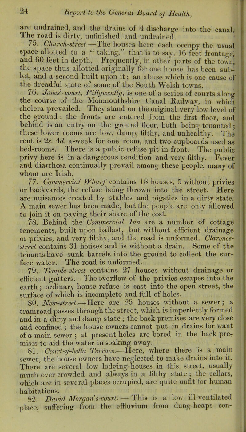 are imdrained, and the draiiib of 4 discharge into the canal. I The road is dirty, unfinished, and undruined. 75. Church-street.—The houses here each occupy the usual j space allotted to a “ taking,” that is to say, IG feet frontage, i and 60 feet in de])th, Frequently, in other parts of the town, i the space thus allotted originally for one house has been sub- 1 let, and a second built upon it; an abuse which is one cause of j the dreadful state of some of the South Welsh towns. | 70. Jones’ court, Pilh/wenlly, is one of a series of courts along the course of the Monmouthshire Canal Railway, in which cholera prevailed. They stand on the original very low level of the ground ; the fronts are entered from the first floor, and behind is an entry on the ground floor, both being tenanted; those lower rooms are low, damp, filthy, and unhealthy. The rent is 2s. 4d. a-week for one room, and two cupboards used as bed-rooms. 4'here is a public refuse pit in front. The public privy here is in a dangerous condition and very filthy. Fever i and diarrhoea continually prevail among these people, many of i whom are Irish. I 77. Commercial Whai'f contains 18 houses, 5 without privies or backyards, the refuse being thrown into the street. Here are nuisances created by stables and pigsties in a dirty state. A main sewer has been made, but the people are only allowed to join it on paying their share of the cost. 78. Behind the Commercial Inn are a number of cottage tenements, built upon ballast, but without efficient drainage or privies, and very filthy, and the road is unformed. Clarence- { street contains 31 houses and is without a drain. Some of the j tenants have sunk barrels into the ground to collect the sur- • face water. The road is unformed. I 79. Temple-street contains 27 houses without drainage or j efficient gutters. 'J'he overflow of the privies escapes into the earth; ordinary house refuse is cast into the open street, the ; surface of which is incomplete and full of holes. i 80. New-street.—Here are 25 houses without a sewer; a j tramroad passes through the street, which is imperfectly formed ; and in a dirty and damp state ; the back premises are very close ; and confined; the house owners cannot put in drains for want of a main sewer ; at present holes are bored in the back pre- mises to aid the water in soaking away. ■ 81. Court-y-hella Terrace.—Here, where there is a main ! sewer, the house owners have neglected to make drains into it. There are several low lodging-houses in this street, usually much over crowded and always in a filthy state ; the cellars, which are in several places occupied, are ejuite unfit for human habitations. 82. David Morgan’s-court.— This is a low ill-ventilated place, suffering from the effluvium from dung-heaps con-