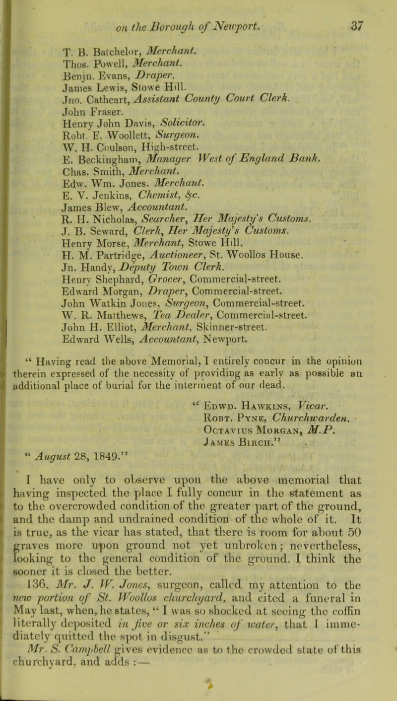 T. B. Batchelor, Merchant. Thus. P»)well, Merchant. Benjn. Evans, Draper. James Lewis, Stowe Hill. Jno. Cathcart, Assistant County Court Clerk. John Fraser. Henry John Davis, Solicitor. Roht. F. Woollett, Surgeon. W. II. Coulson, High-street. E. Beckinghain, Manager West of England Bank. Chas. Smith, Merchant. Edw. Wm. Jones, Merchant. E. V. Jenkins, Chemist, ^c. James Blew, Accountant. R. H. Nicholas, Searcher, Her Majesty's Customs. J. B. Seward, Clerk, Her Majesty's Customs. Henry Morse, Merchant, Stowe Hill. H. M. Partridge, Auctioneer, St. Woollos House. Jn. Handy, Deputy Town Clerk. Henry Shephard, Grocer, Commercial-street. Edward Morgan, Draper, Commercial-street. John Watkin Jones, Surgeon, Commercial-street. W. R. Matthews, Tea Dealer, Commercial-street. John H. Elliot, Merchant, Skinner-street. Edward Wells, Accountant, New'port. “ Having read the above Memorial, I entirely concur in the opinion therein expressed of the necessity of providing as early as possible an additional place of burial for the inlennent of our dead. “ Edwd. H.^wkins, Vicar. Robt. Pyne, Churchwarden. ■ Octavius Morgan, M.P. James Birch.” “ August 28, 1849.” I have only to observe upon the above memorial that having inspected the place I fully concur in the statement as to the overcrowded condition of the greater part of the ground, and the damp and undrained condition of the whole of it. It is true, as the vicar has stated, that there is room for about 50 graves more upon ground not yet unbroken; nevertheless, looking to the general condition of the ground, I think the sooner it is closed the better. 136. Mr. J. IF. Jones, surgeon, called my attention to the new portion of St. Woollos churchyard, and cited a funeral in May last, when, he states, “ I was so shocked at seeing the coffin literally deposited in five or six inches of water, that I imme- diately quitted the spot in disgust.” Mr. S. Campbell gives evidence as to the crowded slate of this churchyard, and adds : —