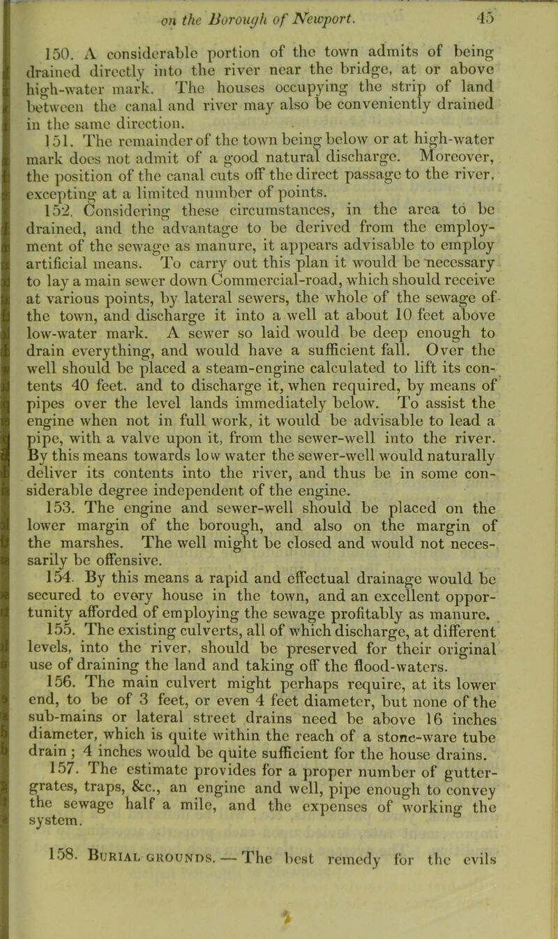150. A considerable portion of the town admits of being drained directly into the river near the bridge, at or above high-water mark. The houses occupying the strip of land iK'twecn the canal and river may also be conveniently drained in the same direction. 151. The remainder of the town being below or at high-water mark does not admit of a good natural discharge. Moreover, the position of the canal cuts off the direct passage to the river, excepting at a limited number of points. 152. Considering these circumstances, in the area to be drained, and the advantage to be derived from the employ- ment of the sewage as manure, it appears advisable to employ artificial means. To carry out this plan it would be Tiecessary to lay a main sewer down Commercial-road, which should receive at various points, by lateral sewers, the whole of the sewage of the town, and discharge it into a well at about 10 feet above low-water mark. A sewer so laid would be deep enough to drain everything, and would have a sufficient fall. Over the well should be placed a steam-engine calculated to lift its con- tents 40 feet, and to discharge it, when required, by means of pipes over the level lands immediately below. To assist the engine when not in full work, it would be advisable to lead a pipe, with a valve upon it, from the sewer-well into the river. By this means towards lovv water the sewer-well would naturally deliver its contents into the river, and thus be in some con- siderable degree independent of the engine. 153. The engine and sewer-well should be placed on the lower margin of the borough, and also on the margin of the marshes. The well might be closed and would not neces- sarily be offensive. 154. By this means a rapid and effectual drainage would be secured to every house in the town, and an excellent oppor- tunity afforded of employing the sewage profitably as manure. 155. The existing culverts, all of which discharge, at different levels, into the river, should be preserved for their original use of draining the land and taking off the flood-waters. 156. The main culvert might perhaps require, at its lower end, to be of 3 feet, or even 4 feet diameter, but none of the sub-mains or lateral street drains need be above 16 inches diameter, which is quite within the reach of a stone-ware tube drain ; 4 inches would be quite sufficient for the house drains. 157. The estimate provides for a proper number of gutter- grates, traps, &c., an engine and well, pipe enough to convey the sewage half a mile, and the expenses of working the system. 158. Burial GROUNDS. — The best remedy for the evils