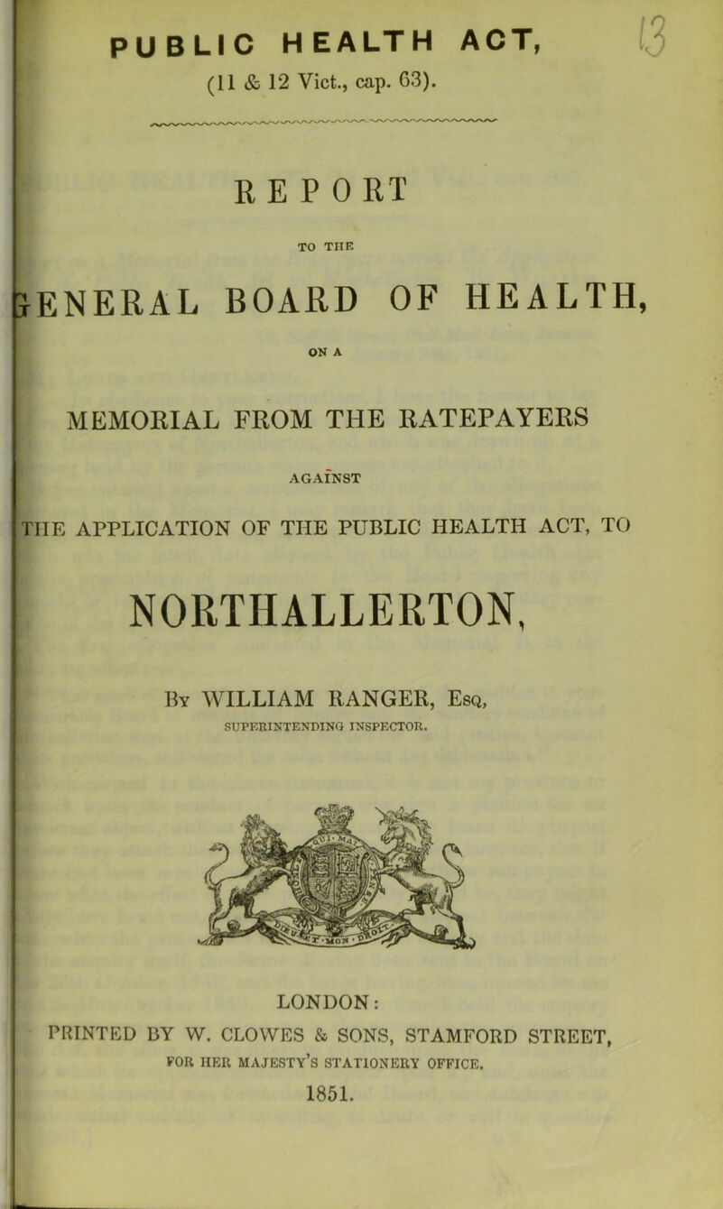 PUBLIC HEALTH ACT, (11 & 12 Viet., cap. 63). K E P 0 RT TO THK JENERAL BOARD OF HEALTH ON A MEMORIAL FROM THE RATEPAYERS AGAINST THE APPLICATION OF THE PUBLIC HEALTH ACT, TO NORTHALLERTON, By WILLIAM RANGER, Esq, SUPERINTENDING INSPECTOR. LONDON: PRINTED BY W. CLOWES & SONS, STAMFORD STREET, FOR HER majesty’s STATIONERY OFFICE. 1851.