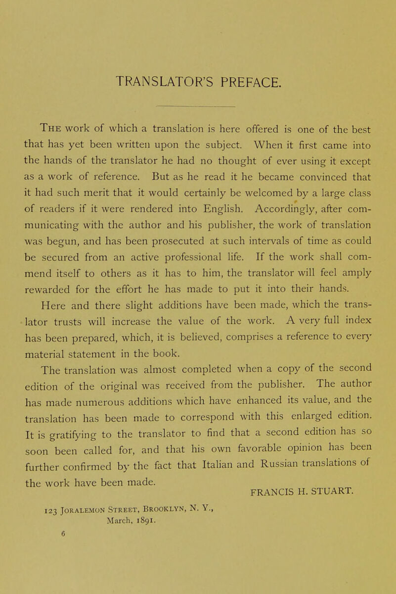 TRANSLATOR'S PREFACE The work of which a translation is here offered is one of the best that has yet been written upon the subject. When it first came into the hands of the translator he had no thought of ever using it except as a work of reference. But as he read it he became convinced that it had such merit that it would certainly be welcomed by a large class of readers if it were rendered into English. Accordingly, after com- municating with the author and his publisher, the work of translation was begun, and has been prosecuted at such intervals of time as could be secured from an active professional life. If the work shall com- mend itself to others as it has to him, the translator will feel amply rewarded for the effort he has made to put it into their hands. Here and there slight additions have been made, which the trans- lator trusts will increase the value of the work. A very full index has been prepared, which, it is believed, comprises a reference to ever)- material statement in the book. The translation was almost completed when a copy of the second edition of the original was received from the publisher. The author has made numerous additions which have enhanced its value, and the translation has been made to correspond with this enlarged edition. It is gratifying to the translator to find that a second edition has so soon been called for, and that his own favorable opinion has been further confirmed by the fact that Italian and Russian translations of the work have been made. FRANCIS H. STUART. 123 JORALEMON STREET, BROOKLYN, N. Y., March, 1891.