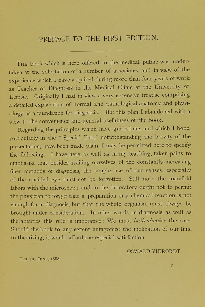 The book which is here offered to the medical public was under- taken at the solicitation of a number of associates, and in view of the experience which I have acquired during more than four years of work as Teacher of Diagnosis in the Medical Clinic at the University of Leipsic. Originally I had in view a veiy extensive treatise comprising a detailed explanation of normal and pathological anatomy and physi- ology as a foundation for diagnosis. But this plan I abandoned with a view to the convenience and general usefulness of the book. Regarding the principles which have guided me, and which I hope, particularly in the  Special Part, notwithstanding the brevity of the presentation, have been made plain, I may be permitted here to specify the following. I have here, as well as in my teaching, taken pains to emphasize that, besides availing ourselves of the constantly-increasing finer methods of diagnosis, the simple use of our senses, especially of the unaided eye, must not be forgotten. Still more, the manifold labors with the microscope and in the laboratory ought not to permit the physician to forget that a preparation or a chemical reaction is not enough for a diagnosis, but that the whole organism must always be brought under consideration. In other words, in diagnosis as well as therapeutics this rule is imperative: We must individualize the case. Should the book to any extent antagonize the inclination of our time to theorizing, it would afford me especial satisfaction. Leipsic, June, 1888. OSWALD VIERORDT.