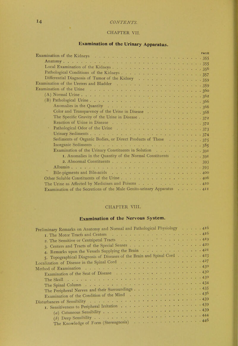 CHAPTER VII. Examination of the Urinary Apparatus. •r-> . . , PAGE Examination of the Kidneys ^55 Anatomy Local Examination of the Kidneys ^56 Pathological Conditions of the Kidneys ^57 Differential Diagnosis of Tumor of the Kidney ^59 Examination of the Ureters and Bladder Examination of the Urine ^60 (A) Normal Urine ^62 (B) Pathological Urine ^66 Anomalies in the Quantity ^56 Color and Transparency of the Urine in Disease 368 The Specific Gravity of the Urine in Disease 372 Reaction of Urine in Disease 372 • Pathological Odor of the Urine 373 Urinary Sediments 374 Sediments of Organic Bodies, or Direct Products of These 375 Inorganic Sediments 385 Examination of the Urinai7 Constituents in Solution 391 1. Anomalies in the Quantity of the Normal Constituents 391 2. Abnormal Constituents 393 Albumin 393 Bile-pigments and Bile-acids 400 Other Soluble Constituents of the Urine 406 The Urine as Affected by Medicines and Poisons 410 Examination of the Secretions of the Male Genito-urinary Apparatus 411 CHAPTER VIII. Examination of the Nervous System. Preliminary Remarks on Anatomy and Normal and Pathological Physiology 416 1. The Motor Tracts and Centers 4i6 2. The Sensitive or Centripetal Tracts  ' 4^9 3. Centers and Tracts of the Special Senses • ' 420 4. Remarks upon the Vessels Supplying the Brain 421 5. Topographical Diagnosis of Diseases of the Brain and Spinal Cord 423 Localization of Disease in the Spinal Cord 42? Method of Examination ^-5° Examination of the Seat of Disease 43° The Skull The Spinal Column ^^'^ The Peripheral Nerves and their Surroundings 435 Examination of the Condition of the Mind ''^ • • 439 Disturbances of Sensibility I. Sensitiveness to Peripheral Irritation 439 (a\ Cutaneous Sensibility • • • 444 Deep Sensibility • The Knowledge of Form (Stereognosis)