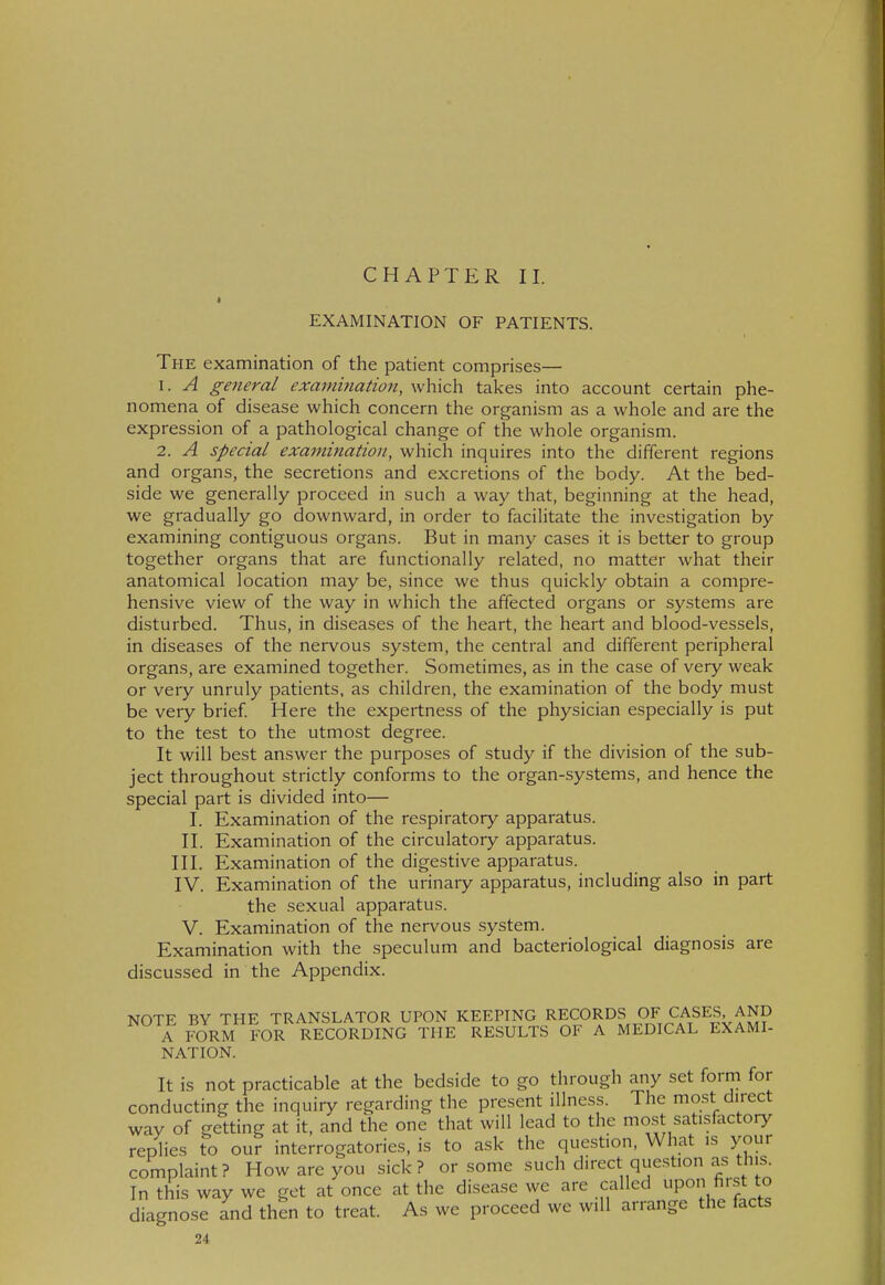 CHAPTER II. EXAMINATION OF PATIENTS. The examination of the patient comprises— 1. A general examination, which takes into account certain phe- nomena of disease which concern the organism as a whole and are the expression of a pathological change of the whole organism. 2. A special examination, which inquires into the different regions and organs, the secretions and excretions of the body. At the bed- side we generally proceed in such a way that, beginning at the head, we gradually go downward, in order to facilitate the investigation by examining contiguous organs. But in many cases it is better to group together organs that are functionally related, no matter what their anatomical location may be, since we thus quickly obtain a compre- hensive view of the way in which the affected organs or systems are disturbed. Thus, in diseases of the heart, the heart and blood-vessels, in diseases of the nervous system, the central and different peripheral organs, are examined together. Sometimes, as in the case of very weak or very unruly patients, as children, the examination of the body must be very brief Here the expertness of the physician especially is put to the test to the utmost degree. It will best answer the purposes of study if the division of the sub- ject throughout strictly conforms to the organ-systems, and hence the special part is divided into— I. Examination of the respiratory apparatus. II. Examination of the circulatory apparatus. III. Examination of the digestive apparatus. IV. Examination of the urinary apparatus, including also in part the sexual apparatus. V. Examination of the nervous system. Examination with the speculum and bacteriological diagnosis are discussed in the Appendix. NOTE BY THE TRANSLATOR UPON KEEPING RECORDS OF CASES AND A FORM FOR RECORDING THE RESULTS OF A MEDICAL EXAMI- NATION. It is not practicable at the bedside to go through any set form for conducting the inquiry regarding the present illness. The most direct way of getting at it, and the one that will lead to the mo.st satisfactory replies to our interrogatories, is to ask the question. What is your complaint? How are you sick? or some such direct question as th,s^ In this way we get at once at the disease we are called upon fi ist to diagnose and then to treat. As we proceed we will arrange the facts