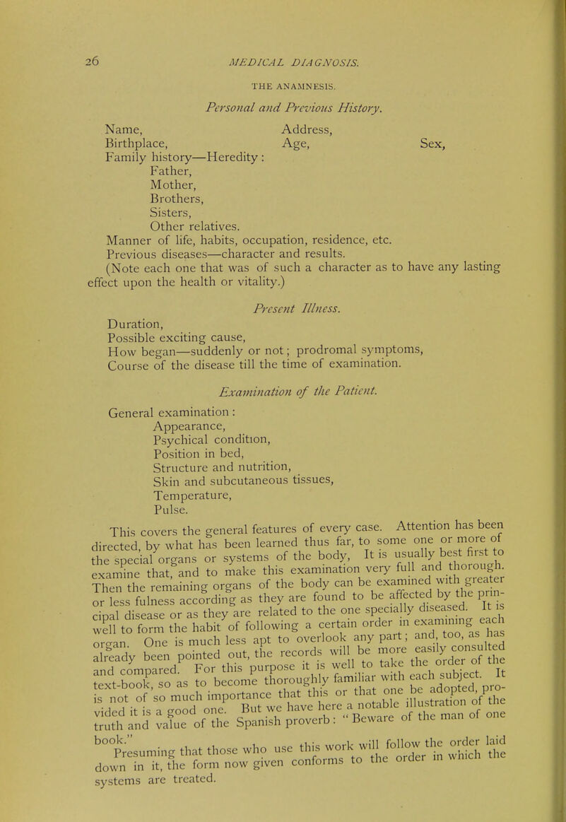 THE ANAMNESIS. Personal and Previous History. Name, Address, Birthplace, Age, Sex, Family history—Heredity : Father, Mother, Brothers, Sisters, Other relatives. Manner of life, habits, occupation, residence, etc. Previous diseases—character and results. (Note each one that was of such a character as to have any lasting effect upon the health or vitality.) Present Illness. Duration, Possible exciting cause. How began—suddenly or not; prodromal symptoms, Course of the disease till the time of examination. Examination of the Patient. General examination: Appearance, Psychical condition, Position in bed. Structure and nutrition, Skin and subcutaneous tissues, Temperature, Pulse. This covers the general features of every case. Attention has been directed by what has been learned thus far, to some one or more of the special organs or systems of the body. It is usually best first o examine that and to make this examination ve,y full and thorough. ¥S.n?he remaining organs of the body can be exam med w^^^^^^^^^ or less fulness according as they are found to be ^^^^^ed by the prin cioal disease or as they are related to the one specially diseased. It is wS to f'm the habit'of following a certain order in exa-ming each orcran One is much less apt to overlook any pait, and too, as nas S pointed out,tL records wiU be -'^^^^^^^^^^^ and comoared For this purpose it is well to take the oider oi me Lxt-book, o as to become thoroughly familiar with -^h subject. I 'tLu^ng that those who ^^^^^^J^^^^^VfT^.^ vvwi *e down in it, the form now given confoims to tne oracr systems are treated.