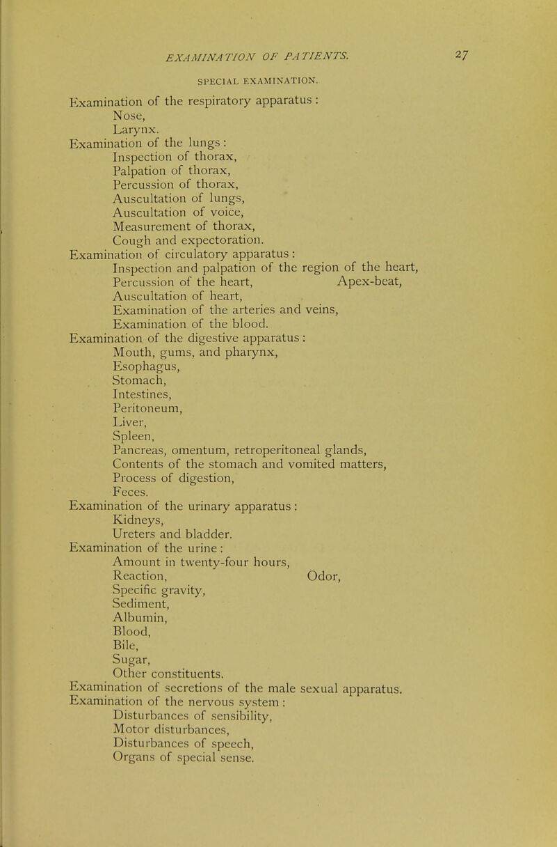 SPECIAL EXAMINATION. Examination of the respiratory apparatus : Nose, Larynx. Examination of the lungs : Inspection of thorax, Palpation of thorax, Percussion of thorax. Auscultation of lungs, Auscultation of voice. Measurement of thorax, Cough and expectoration. Examination of circulatory apparatus: Inspection and palpation of the region of the heart, Percussion of the heart, Apex-beat, Auscultation of heart. Examination of the arteries and veins, Examination of the blood. Examination of the digestive apparatus : Mouth, gums, and pharynx, Esophagus, Stomach, Intestines, Peritoneum, Liver, Spleen, Pancreas, omentum, retroperitoneal glands. Contents of the stomach and vomited matters, Process of digestion, Feces. Examination of the urinary apparatus: Kidneys, Ureters and bladder. Examination of the urine : Amount in twenty-four hours, Reaction, Odor, Specific gravity, Sediment, Albumin, Blood, Bile, Sugar, Other constituents. Examination of secretions of the male sexual apparatus. Examination of the nervous system: Disturbances of sensibility. Motor disturbances. Disturbances of speech, Organs of special sense.