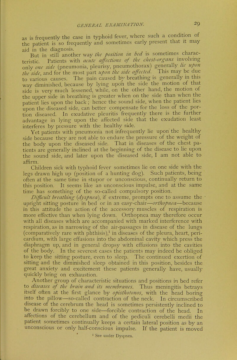 as is frequently the case in typhoid fever, where such a condition of the patient is so frequently and sometimes early present that it may aid in the diagnosis. . But in still another way ihe position in bed is sometimes charac- teristic. Patients with acute affections of the chest-organs involving only one side (pneumonia, pleurisy, pneumothorax) generally he upon the side, and for the most part upon the side affected. This may be due to various causes. The pain caused by breathing is generally in this way diminished, because by lying upon the side the motion of that side is very much lessened, while, on the other hand, the motion of the upper side in breathing is greater when on the side than when the patient lies upon the back ; hence the sound side, when the patient hes upon the diseased side, can better compensate for the loss of the por- tion diseased. In exudative pleuritis frequently there is the further advantage in lying upon the affected side that the exudation least interferes by pressure with the healthy side. Yet patients with pneumonia not infrequently lie upon the healthy side because they are not able to endure the pressure of the weight of the body upon the diseased side. That in diseases of the chest pa- tients are generally inclined at the beginning of the disease to lie upon the sound side, and later upon the diseased side, I am not able to affirm. Children sick with typhoid fever sometimes lie on one side with the legs drawn high up (position of a hunting dog). Such patients, being often at the same time in stupor or unconscious, continually return to this position. It seems like an unconscious impulse, and at the same time has something of the so-called compulsory position. Difficult breatliing {dyspnea), if extreme, prompts one to assume the • upright sitting posture in bed or in an easy-chair—orthopnea—because in this attitude the action of the accessory muscles of respiration is more effective than when lying down. Orthopnea may therefore occur with all diseases which are accompanied with marked interference with respiration, as in narrowing of the air-passages in disease of the lungs (comparatively rare with phthisis),^ in diseases of the pleura, heart, peri- cardium, with large effusions into the abdominal cavity which press the diaphragm up, and in general dropsy with effusions into the cavities of the body. In the severest cases the patients may indeed be obliged to keep the sitting posture, even to sleep. The continued exertion of sitting and the diminished sleep obtained in this position, besides the great anxiety and excitement these patients generally have, usually quickly bring on exhaustion. Another group of characteristic situations and positions in bed refer to diseases of the brain and its vicnibrajies. Thus meningitis betrays itself often at the first glance by opisthotonos, with the head boring irito the pillow—so-called contraction of the neck. In circumscribed disease of the cerebrum the head is sometimes persistently inclined to be drawn forcibly to one side—forcible contraction of the head. In affections of the cerebellum and of the pediculi cerebelli medii the patient .sometimes continually keeps a certain lateral position as by an unconscious or only half-conscious impulse. If the patient is moved ' * See under Dyspnea.