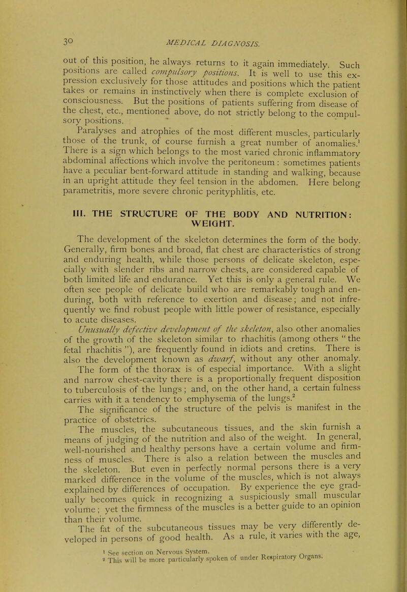 out of this position, he always returns to it again immediately Such positions are called compulsory positions. It is well to use this ex- pression exclusively for those attitudes and positions which the patient takes or remains in instinctively when there is complete exclusion of consciousness. But the positions of patients suffering from disease of the chest, etc., mentioned above, do not strictly belong to the compul- sory positions. Paralyses and atrophies of the most different muscles, particularly those of the trunk, of course furnish a great number of anomalies.' There is a sign which belongs to the most varied chronic inflammatory abdominal affections which involve the peritoneum : sometimes patients have a peculiar bent-forward attitude in standing and walking, because in an upright attitude they feel tension in the abdomen. Here belong parametritis, more severe chronic perityphlitis, etc. III. THE STRUCTURE OF THE BODY AND NUTRITION: WEIGHT. The development of the skeleton determines the form of the body. Generally, firm bones and broad, flat chest are characteristics of strong and enduring health, while those persons of delicate skeleton, espe- cially with slender ribs and narrow chests, are considered capable of both limited life and endurance. Yet this is only a general rule. We often see people of delicate build who are remarkably tough and en- during, both with reference to exertion and disease; and not infre- quently we find robust people with little power of resistance, especially to acute diseases. Unusually defective development of the skeleto?i, also other anomalies of the growth of the skeleton similar to rhachitis (among others  the fetal rhachitis ), are frequently found in idiots and cretins. There is also the development known as dwarf, without any other anomaly. The form of the thorax is of especial importance. With a slight and narrow chest-cavity there is a proportionally frequent disposition to tuberculosis of the lungs ; and, on the other hand, a certain fulness carries with it a tendency to emphysema of the lungs.^ The significance of the structure of the pelvis is manifest in the practice of obstetrics. The muscles, the subcutaneous tissues, and the skin furnish a means of judging of the nutrition and also of the weight. In general, well-nourished and healthy persons have a certain volume and firm- ness of muscles. There is also a relation between the muscles and the skeleton. But even in perfectly normal persons there is a veiy marked difference in the volume of the muscles, which is not always explained by differences of occupation. By experience the eye grad- ually becomes quick in recognizing a suspiciously small muscular volume ; yet the firmness of the muscles is a better guide to an opinion than their volume. , , The fat of the subcutaneous tissues may be veiy differently de- veloped in persons of good health. As a rule, it varies with the age, 1 See section on Nervous System. , t, • . r\..„^r^^ This will be more particularly spoken of under Respiratory Oigans.