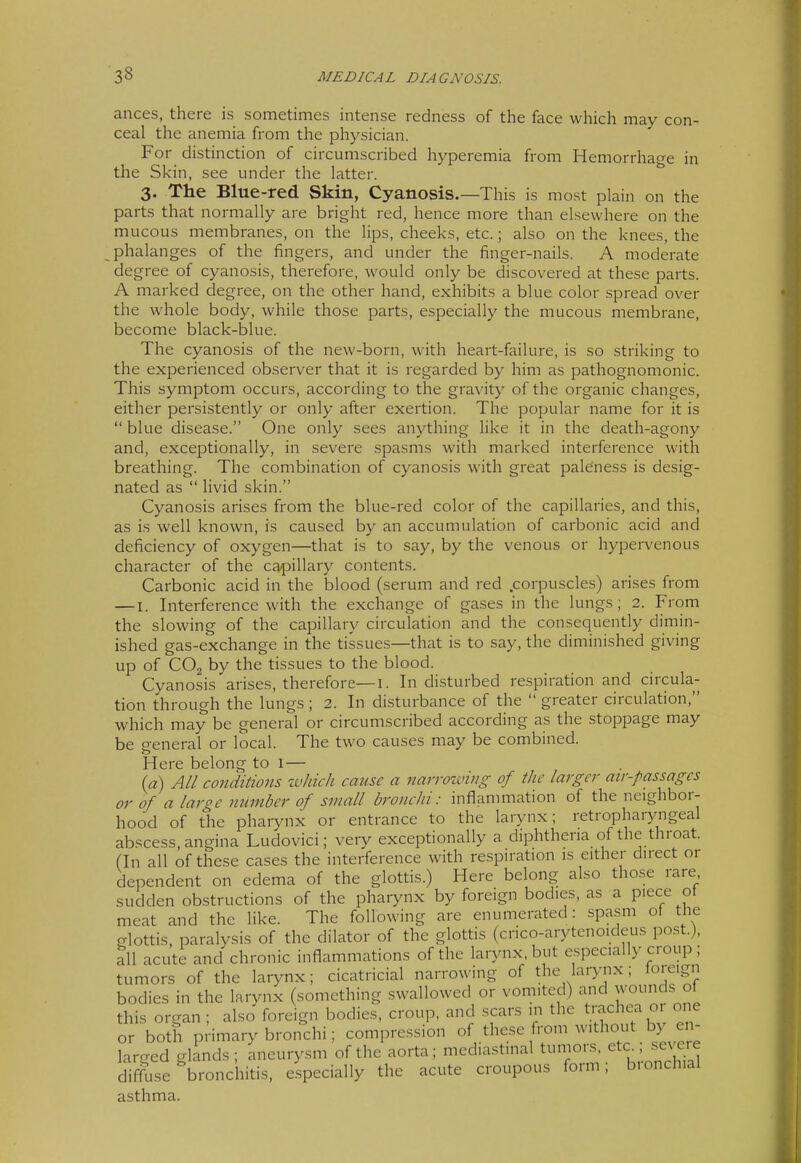 ances, there is sometimes intense redness of the face which may con- ceal the anemia from the physician. For distinction of circumscribed hyperemia from Hemorrhage in the Skin, see under the latter. 3. The Blue-red Skin, Cyanosis.—This is most plain on the parts that normally are bright red, hence more than elsewhere on the mucous membranes, on the lips, cheeks, etc.; also on the knees, the phalanges of the iingers, and under the finger-nails. A moderate degree of cyanosis, therefore, would only be discovered at these parts. A marked degree, on the other hand, exhibits a blue color spread over the whole body, while those parts, especially the mucous membrane, become black-blue. The cyanosis of the new-born, with heart-failure, is so striking to the experienced observer that it is regarded by him as pathognomonic. This symptom occurs, according to the gravity of the organic changes, either persistently or only after exertion. The popular name for it is  blue disease. One only sees anything like it in the death-agony and, exceptionally, in severe spasms with marked interference with breathing. The combination of cyanosis with great paleness is desig- nated as  livid skin. Cyanosis arises from the blue-red color of the capillaries, and this, as is well known, is caused by an accumulation of carbonic acid and deficiency of oxygen—that is to say, by the venous or hypervenous character of the ca^^illary contents. Carbonic acid in the blood (serum and red .corpuscles) arises from —I. Interference with the exchange of gases in the lungs; 2. From the slowing of the capillary circulation and the consequently dimin- ished gas-exchange in the tissues—that is to say, the diminished giving up of CO2 by the tissues to the blood. Cyanosis arises, therefore—i. In disturbed respiration and circula- tion through the lungs; 2. In disturbance of the  greater circulation, which may be general or circumscribed according as the stoppage may be general or local. The two causes may be combined. Here belong to 1— {a) All conditions which cmise a narrowing of the larger air-passagcs or of a large number of small bronchi: inflammation of the neighbor- hood of the phaiynx or entrance to the larynx; retropharjmgeal abscess, angina Ludovici; very exceptionally a diphtheria of the throat. (In all of these cases the interference with respiration is either direct or dependent on edema of the glottis.) Here belong also those rare sudden obstructions of the pharynx by foreign bodies, as a piece ot meat and the like. The following are enumerated: spasm of the glottis, paralysis of the dilator of the glottis (crico-arytenoideus post.), all acute and chronic inflammations of the larynx, but especially croup ; tumors of the larynx; cicatricial narrowing of the larynx; loieign bodies in the larynx (something swallowed or vomited) and wounds ol this organ ; also foreign bodies, croup, and scars in the tmchea o, one or both pi-imary bronchi; compression of these from without by en larged glinds ; aneurysm of the aorta; mediastinal bunions etc^sev^^^^^^ diffuse bronchitis, especially the acute croupous foim, bionchial asthma.