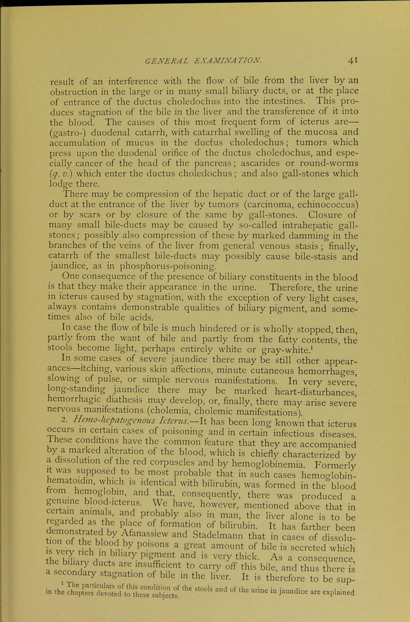 result of an interference with the flow of bile from the liver by an obstruction in the large or in many small biliary ducts, or at the place of entrance of the ductus choledochus into the intestines. This pro- duces stagnation of the bile in the liver and the transference of it into the blood. The causes of this most frequent form of icterus are— (gastro-) duodenal catarrh, with catarrhal swelHng of the mucosa and accumulation of mucus in the ductus choledochus; tumors which press upon the duodenal orifice of the ductus choledochus, and espe- cially cancer of the head of the pancreas; ascarides or round-worms {q. V.) which enter the ductus choledochus; and also gall-stones which lodge there. There may be compression of the hepatic duct or of the large gall- duct at the entrance of the liver by tumors (carcinoma, echinococcus) or by scars or by closure of the same by gall-stones. Closure of many small bile-ducts may be caused by so-called intrahepatic gall- stones ; possibly also compression of these by marked damming in the branches of the veins of the liver from general venous stasis ; finally, catarrh of the smallest bile-ducts may possibly cause bile-stasis and jaundice, as in phosphorus-poisoning. One consequence of the presence of biliary constituents in the blood is that they make their appearance in the urine. Therefore, the urine in icterus caused by stagnation, with the exception of very light cases, always contains demonstrable qualities of biliary pigment, and some- times also of bile acids. In case the flow of bile is much hindered or is wholly stopped, then, partly from the want of bile and partly from the fatty contents, the stools become hght, perhaps entirely white or gray-white.^ In some cases of severe jaundice there may be still other appear- ances—itching, various skin affections, minute cutaneous hemorrhages, slowing of pulse, or simple nervous manifestations. In very severe' long-standing jaundice there may be marked heart-disturbances' hemorrhagic diathesis may develop, or, finally, there may arise severe nervous manifestations (cholemia, cholemic manifestations). 2. Hemo-hepatogenoiis Icterus.—\t has been long known that icterus occurs in certain cases of poisoning and in certain infectious diseases, rhese conditions have the common feature that they are accompanied by a marked alteration of the blood, which is chiefly characterized by a dissolution of the red corpuscles and by hemoglobinemia. Formerly It was supposed to be most probable that in such cases hemoglobin- hematoidin, which is identical with bilirubin, was formed in the blood from hemoglobin, and that, consequently, there was produced a genuine blood-icterus. We have, however, mentioned above that in certain animals, and probably also in man. the liver alone is to be regarded as the place of formation of bilirubin. It has farther been tlrr r'tl'^.K'''^^' Stadelmann that in cases of dissolu- ve^ rich in°hni^ I ^T' ^'^^ ^^^'-^ted which he bilia S d ,.1-. ^- P'^^'' ^''y As a consequence, the biliary ducts are insufl^cient to carry off this bile, and thus there is a secondary stagnation of bile in the liJer. It is therefore lo be sup- in .hi Ä'det^a tolh:^^^^::^ -^^ - j-^- - -plained