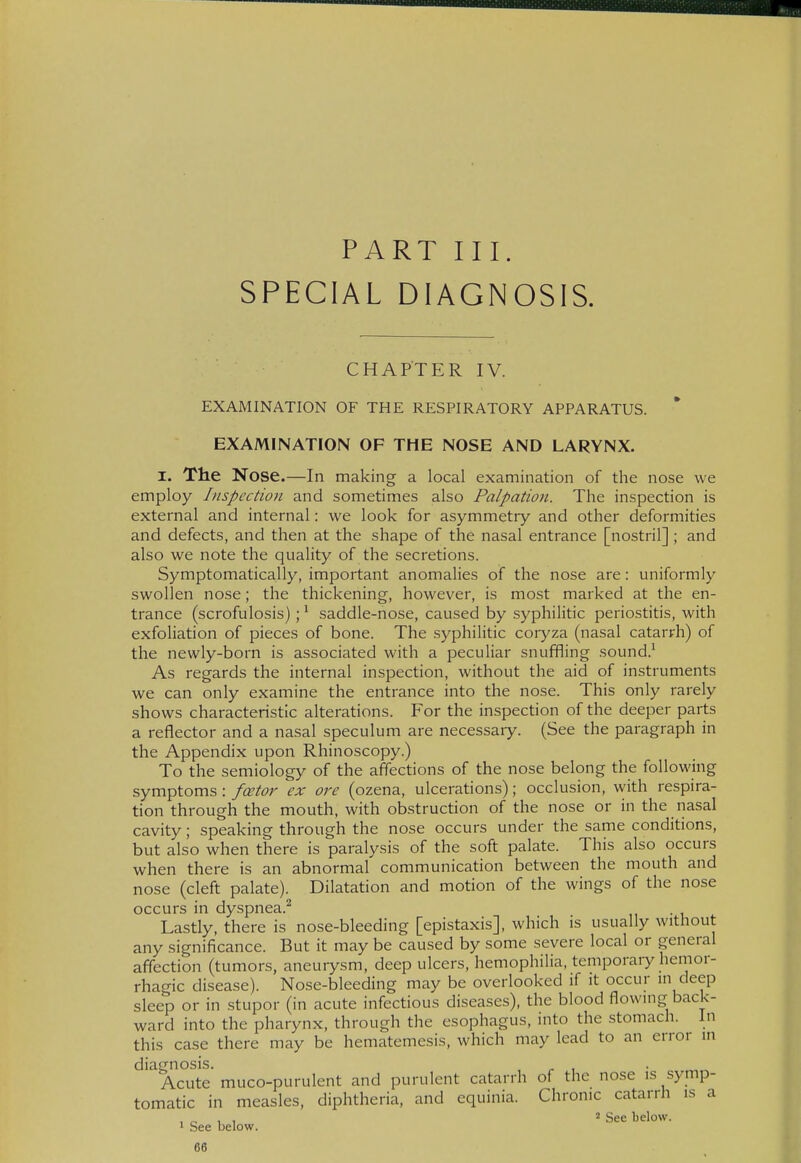 PART III. SPECIAL DIAGNOSIS. CHAPTER IV. EXAMINATION OF THE RESPIRATORY APPARATUS. EXAMINATION OF THE NOSE AND LARYNX. I. The Nose.—In making a local examination of the nose we employ Inspection and sometimes also Palpation. The inspection is external and internal: we look for asymmetry and other deformities and defects, and then at the shape of the nasal entrance [nostril] ; and also we note the quality of the secretions. Symptomatically, important anomalies of the nose are: uniformly swollen nose; the thickening, however, is most marked at the en- trance (scrofulosis); * saddle-nose, caused by syphilitic periostitis, with exfoliation of pieces of bone. The syphilitic coryza (nasal catarrh) of the newly-born is associated with a peculiar snuffling sound.' As regards the internal inspection, without the aid of instruments we can only examine the entrance into the nose. This only rarely shows characteristic alterations. For the inspection of the deeper parts a reflector and a nasal speculum are necessary. (See the paragraph in the Appendix upon Rhinoscopy.) To the semiology of the affections of the nose belong the following symptoms: fcetor ex ore (ozena, ulcerations); occlusion, with respira- tion through the mouth, with obstruction of the nose or in the nasal cavity; speaking through the nose occurs under the same conditions, but also when there is paralysis of the soft palate. This also occurs when there is an abnormal communication between the mouth and nose (cleft palate). Dilatation and motion of the wings of the nose occurs in dyspnea.^ Lastly, there is nose-bleeding [epistaxis], which is usually without any significance. But it may be caused by some severe local or general affection (tumors, aneurysm, deep ulcers, hemophilia, temporaiy hemor- rhagic disease). Nose-bleeding may be overlooked if it occur in deep sleep or in .stupor (in acute infectious diseases), the blood flowing back- ward into the pharynx, through the esophagus, into the stomach. In this case there may be hematemesis, which may lead to an error in diagnosis. ^ , • ^ Acute muco-purulent and purulent catarrh of the nose is symp- tomatic in measles, diphtheria, and equinia. Chronic catarrh is a , „ , , 'See below. 1 See below.