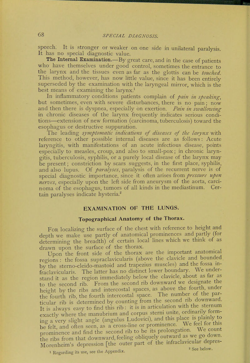 speech. It is stronger or weaker on one side in unilateral paralysis. It has no special diagnostic value. The Internal Examination.—By great care, and in the case of patients who have themselves under good control, sometimes the entrance to the larynx and the tissues even as far as the glottis can be touched. This method, however, has now little value, since it has been entirely superseded by the examination with the laryngeal mirror, which is the best means of examining the larynx.^ In inflammatory conditions patients complain of pain in speaking, but sometimes, even with severe disturbances, there is no pain ; now and then there is dyspnea, especially on exertion. Pain in szvallowing in chronic diseases of the larynx frequently indicates serious condi- tions—extension of new formation (carcinoma, tuberculosis) toward the esophagus or destructive suppuration. The leading symptomatic indications of diseases of the larynx with reference to other possible internal diseases are as follows: Acute laryngitis, with manifestations of an acute infectious disease, points especially to measles, croup, and also to small-pox; in chronic laryn- gitis, tuberculosis, syphilis, or a purely local disease of the larynx may be present; constriction by scars suggests, in the first place, syphilis, and also lupus. Of paralyses, paralysis of the recurrent nerve is of special diagnostic importance, since it often arises from pressure upon nerves, especially upon the left side from aneurysm of the aorta, carci- noma of the esophagus, tumors of all kinds in the mediastinum. Cer- tain paralyses indicate hysteria.^ EXAMINATION OF THE LUNGS. Topographical Anatomy of the Thorax. For localizing the surface of the chest with reference to height and depth we make use partly of anatomical prominences and partly (for determining the breadth) of certain local hnes which we think of as drawn upon the surface of the thorax. Upon the front side of the thorax are the important anatomical regions: the fossa supraclavicularis (above the clavicle and bounded, by the sterno-cleido-mastoid and trapezius muscles) and the fossa m- fraclavicularis. The latter has no distinct lower boundary. We under- stand it as the region immediately below the clavicle, about as far as to the second rib. From the second rib downward we designate the heicrht by the ribs and intercostal spaces, as above the fourth under the^fourth rib, the fourth intercostal space. The number of the par- ticular rib is determined by counting from the second nb downward. It is always easy to find this rib: it is in articulation with the sternum exactly where the manubrium and corpus sterni unite ordinarily form- ing a very slight angle (angulus Ludovici), and this place ,s P a'nly to be felt, and often see^n, as a cross-line or prominence. We feel for th prominence and find the second rib to be its prolongation. We count the ribs from that downward, feeling obliquely outward as we go down. Morenheim's depression [the outer part of the infraclavicular depres- .\ A ''■ See below. > Regarding its use, see the Appendix.