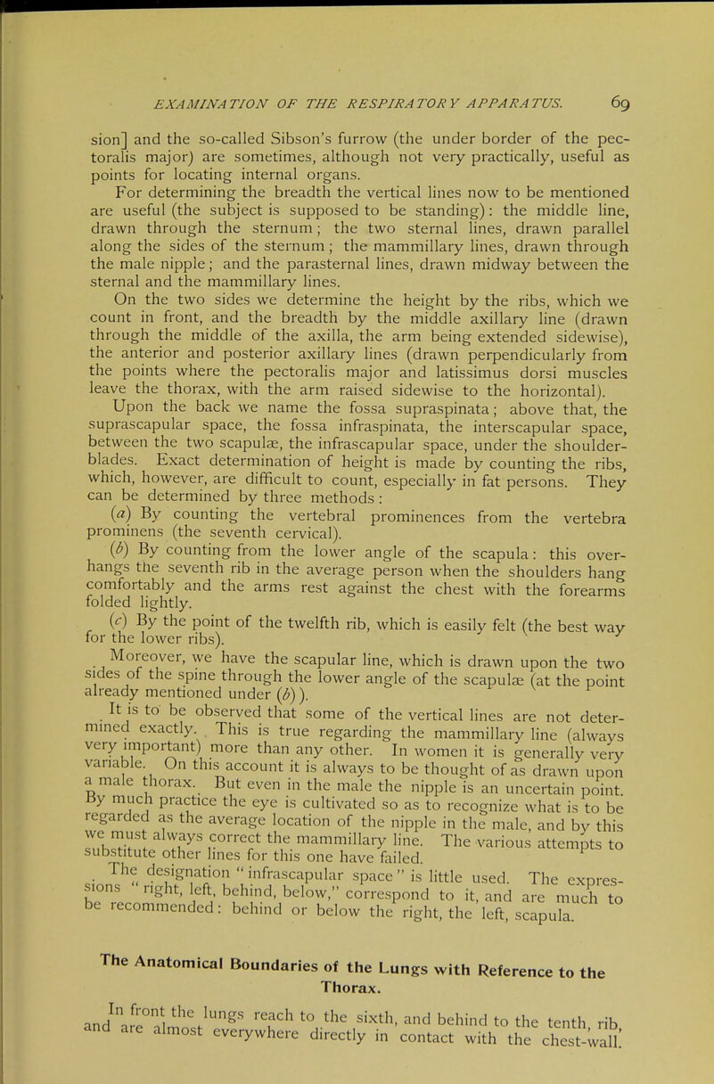 sion] and the so-called Sibson's furrow (the under border of the pec- toralis major) are sometimes, although not very practically, useful as points for locating internal organs. For determining the breadth the vertical lines now to be mentioned are useful (the subject is supposed to be standing): the middle Hne, drawn through the sternum; the two sternal lines, drawn parallel along the sides of the sternum; the mammillary lines, drawn through the male nipple; and the parasternal lines, drawn midway between the sternal and the mammillary lines. On the two sides we determine the height by the ribs, which we count in front, and the breadth by the middle axillary line (drawn through the middle of the axilla, the arm being extended sidewise), the anterior and posterior axillary lines (drawn perpendicularly from the points where the pectorahs major and latissimus dorsi muscles leave the thorax, with the arm raised sidewise to the horizontal). Upon the back we name the fossa supraspinata; above that, the suprascapular space, the fossa infraspinata, the interscapular space, between the two scapuljE, the infrascapular space, under the shoulder- blades. Exact determination of height is made by counting the ribs, which, however, are difficult to count, especially in fat persons. They can be determined by three methods : ia) By counting the vertebral prominences from the vertebra prominens (the seventh cervical). {b) By counting from the lower angle of the scapula: this over- hangs the seventh rib in the average person when the shoulders hang comfortably and the arms rest against the chest with the forearms folded lightly. {c) By the point of the twelfth rib, which is easily felt (the best way for the lower ribs). Moreover, we have the scapular line, which is drawn upon the two sides of the spine through the lower angle of the scapulae (at the point already mentioned under {b) ). It is to be observed that some of the vertical lines are not deter- mined exactly This is true regarding the mammillary line (always very important) more than any other. In women it is generally very variable. On this account it is always to be thought of as drawn upon a male thorax. But even in the male the nipple is an uncertain point By much practice the eye is cultivated so as to recognize what is to be regarded as the average location of the nipple in the male, and by this rKl?> ^ Tu^' r°'''^? mammillaiy line. The various attempts to substitute other lines for this one have failed. _ The designation infrascapular space is little used. The expres- sions  right. left behind, below, correspond to it, and are mTch to be recommended: behind or below the right, the left, scapula. The Anatomical Boundaries of the Lungs with Reference to the Thorax. In front the lungs reach to the sixth, and behind to the tenth rib and are almost everywhere directly in contact with the chest wall