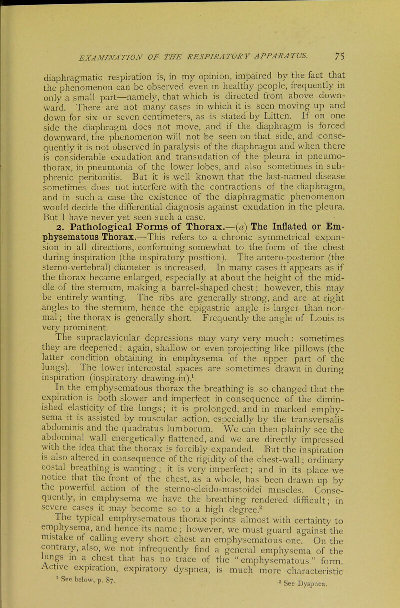 diaphragmatic respiration is, in my opinion, impaired by the fact that the phenomenon can be observed even in healthy people, frequently in only a small part—namely, that which is directed from above down- ward. There are not many cases in which it is seen moving up and down for six or seven centimeters, as is stated by Litten. If on one side the diaphragm does not move, and if the diaphragm is forced downward, the phenomenon will not be seen on that side, and conse- quently it is not observed in paralysis of the diaphragm and when there is considerable exudation and transudation of the pleura in pneumo- thorax, in pneumonia of the lower lobes, and also sometimes in sub- phrenic peritonitis. But it is well known that the last-named disease sometimes does not interfere with the contractions of the diaphragm, and in such a case the existence of the diaphragmatic phenomenon would decide the differential diagnosis against exudation in the pleura. But I have never yet seen such a case. 2. Pathological Forms of Thorax.—{a) The Inflated or Em- physematous Thorax.—This refers to a chronic symmetrical expan- sion in all directions, conforming somewhat to the form of the chest during inspiration (the inspiratory position). The antero-posterior (the sterno-vertebral) diameter is increased. In many cases it appears as if the thorax became enlarged, especially at about the height of the mid- dle of the sternum, making a barrel-shaped chest; however, this may be entirely wanting. The ribs are generally strong, and are at right angles to the sternum, hence the epigastric angle is larger than nor- mal ; the thorax is generally short. Frequently the angle of Louis is very prominent. The supraclavicular depressions may vary very much : sometimes they are deepened; again, shallow or even projecting like pillows (the latter condition obtaining in emphysema of the upper part of the lungs). The lower intercostal spaces are sometimes drawn in during inspiration (inspiratory drawing-in).^ In the emphysematous thorax the breathing is so changed that the expiration is both slower and imperfect in consequence of the dimin- ished elasticity of the lungs ; it is prolonged, and in marked emphy- sema it is assisted by muscular action, especially by the transversalis abdominis and the quadratus lumborum. We can then plainly see the abdominal wall energetically flattened, and we are directly impressed with the idea that the thorax i? forcibly expanded. But the inspiration is also altered in consequence of the rigidity of the chest-wall; ordinary costal breathing is wanting ; it is very imperfect; and in its place we notice that the front of the chest, as a whole, has been drawn up by the powerful action of the sterno-cleido-mastoidei muscles. Conse- quently, in emphysema we have the breathing rendered difficult; in severe cases it may become so to a high degree.^ The typical emphysematous thorax points almost with certainty to ernphy.sema, and hence its name; however, we mu.st guard against the mistake of calling every short chest an emphysematous one. On the contrary, also, we not infrequently find a general emphysema of the lungs m a chest that has no trace of the  emphysematous  form. Active expiration, expiratory dyspnea, is much more characteristic * .See below, p. 87. 2 c ' ' '■ bee Dyspnea.