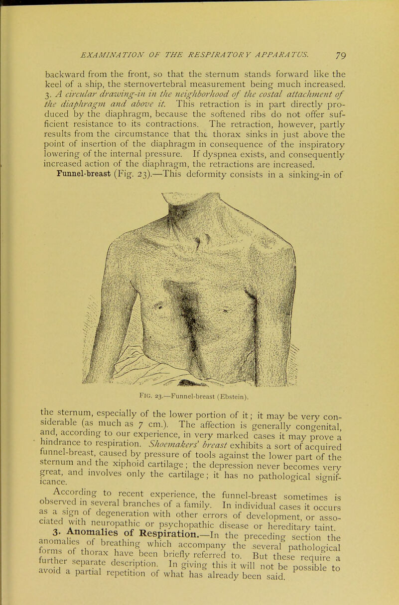 backward from the front, so that the sternum stands forward like the keel of a ship, the sternovertebral measurement being much increased. 3. A circular draiving-in in the neigkborJiood of the costal attachment of the diaphrag7n and above it. This retraction is in part directly pro- duced by the diaphragm, because the softened ribs do not offer suf- ficient resistance to its contractions. The retraction, however, partly results from the circumstance that the thorax sinks in just above the point of insertion of the diaphragm in consequence of the inspiratory lowering of the internal pressure. If dyspnea exists, and consequently increased action of the diaphragm, the retractions are increased. Funnel-breast (Fig. 23).—This deformity consists in a sin king-in of ^mmm Fiü. 23.—Funnel-breast (Ebstein). the sternum, especially of the lower portion of it; it may be very con- siderable (as much as 7 cm.). The affection is generally congenital and according to our experience, in very marked cases it may prove a hindrance to respiration. Shoemakers' breast exhibits a sort of acquired tunnel-breast, caused by pressure of tools against the lower part of the sternum and the xiphoid cartilage; the depression never becomes very great, and involves only the cartilage; it has no pathological si<Tnif- icance. ^ 0 0 According to recent experience, the funnel-breast sometimes is observed in several branches of a family. In individual cases it occurs as a sign of degeneration with other errors of development, or asso- ciated with neuropathic or psychopathic disease or hereditary taint 3. Anomalies of Respiration.-In the preceding secdon the ?oTs cS%h°' ^'•^'^'^k^^'^- —I-y the^several%at^ogicd lo.ms of thorax have been briefly referred to. But these require a further separate description. In giving this it will not be posslb L to avoid a partial repetition of what has already been said.