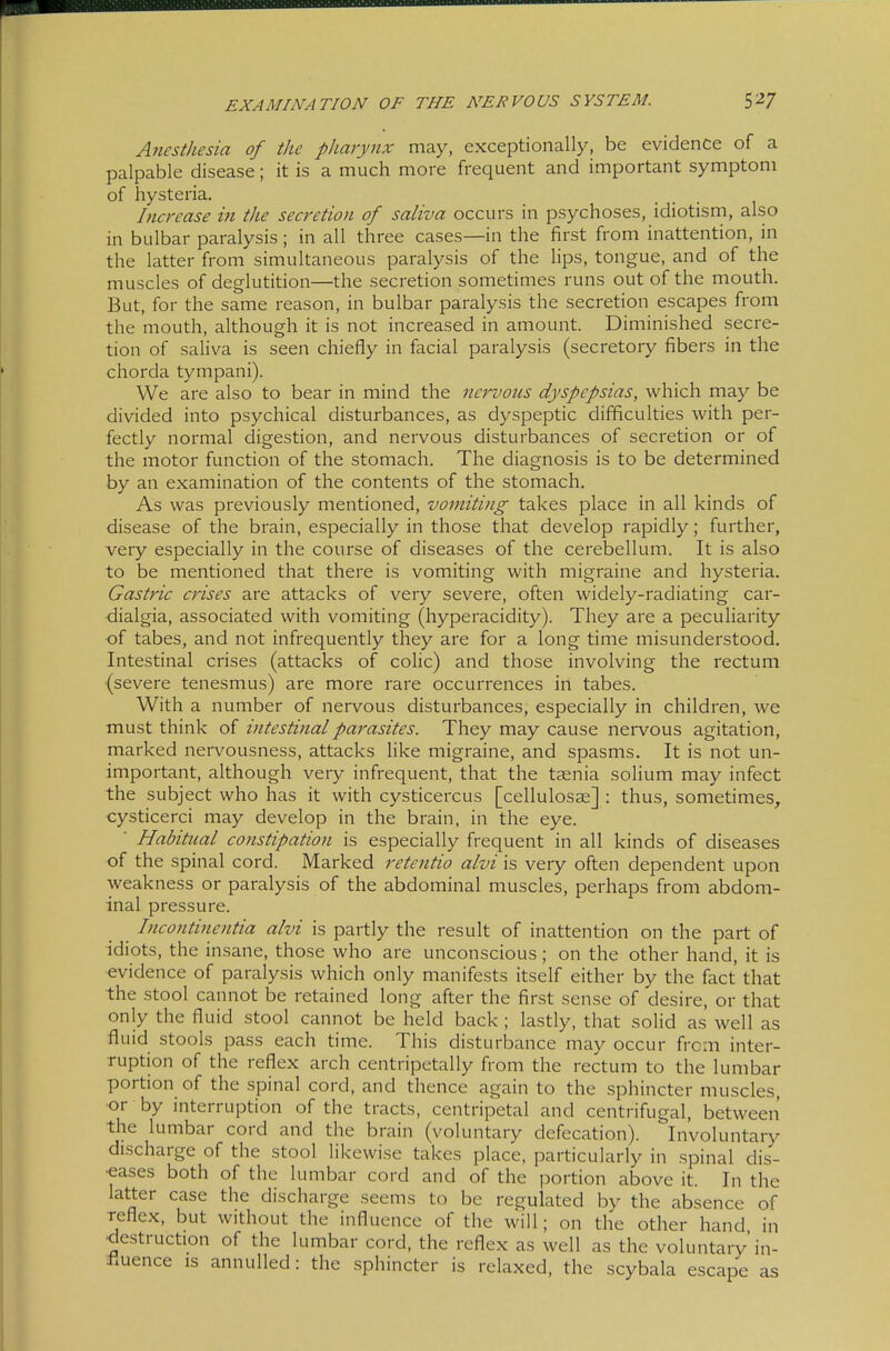 Anesthesia of the pharynx may, exceptionally, be evidence of a palpable disease; it is a much more frequent and important symptom of hysteria. Increase in the secretion of saliva occurs in psychoses, idiotism, also in bulbar paralysis; in all three cases—in the first from inattention, in the latter from simultaneous paralysis of the Hps, tongue, and of the muscles of deglutition—the secretion sometimes runs out of the mouth. But, for the same reason, in bulbar paralysis the secretion escapes from the mouth, although it is not increased in amount. Diminished secre- tion of saliva is seen chiefly in facial paralysis (secretory fibers in the chorda tympani). We are also to bear in mind the nervous dyspepsias, which may be divided into psychical disturbances, as dyspeptic difficulties with per- fectly normal digestion, and nervous disturbances of secretion or of the motor function of the stomach. The diagnosis is to be determined by an examination of the contents of the stomach. As was previously mentioned, vomiting takes place in all kinds of disease of the brain, especially in those that develop rapidly; further, very especially in the course of diseases of the cerebellum. It is also to be mentioned that there is vomiting with migraine and hysteria. Gastric crises are attacks of very severe, often widely-radiating car- ■dialgia, associated with vomiting (hyperacidity). They are a peculiarity of tabes, and not infrequently they are for a long time misunderstood. Intestinal crises (attacks of coHc) and those involving the rectum (severe tenesmus) are more rare occurrences in tabes. With a number of nervous disturbances, especially in children, we must think of intestinal parasites. They may cause nervous agitation, marked nervousness, attacks like migraine, and spasms. It is not un- important, although very infrequent, that the taenia solium may infect the subject who has it with Cysticercus [cellulosae] : thus, sometimes, cysticerci may develop in the brain, in the eye. ■ Habitual constipation is especially frequent in all kinds of diseases of the spinal cord. Marked retentio alvi is veiy often dependent upon weakness or paralysis of the abdominal muscles, perhaps from abdom- inal pressure. Incontinentia alvi is partly the result of inattention on the part of idiots, the insane, those who are unconscious; on the other hand, it is ■evidence of paralysis which only manifests itself either by the fact that the stool cannot be retained long after the first sense of desire, or that only the fluid stool cannot be held back ; lastly, that solid as well as fluid stools pass each time. This disturbamce may occur from inter- ruption of the reflex arch centripetally from the rectum to the lumbar portion of the spinal cord, and thence again to the sphincter muscles, ■or by interruption of the tracts, centripetal and centrifugal, between the lumbar cord and the brain (voluntary defecation). Involuntary discharge of the stool likewise takes place, particularly in spinal dis- •eases both of the lumbar cord and of the portion above it. In the latter case the discharge seems to be regulated by the absence of reflex, but without the influence of the will; on the other hand in •destruction of the lumbar cord, the reflex as well as the voluntary'in- Huence is annulled: the sphincter is relaxed, the scybala escape as