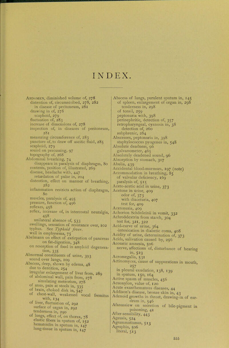 INDEX. Abdomen, diminished volume of, 278 distention of, circumscribed, 278, 282 in disease of peritoneum, 281 drawing in of, 278 scaphoid, 279 fluctuation of, 283 increase of dimensions of, 278 inspection of, in diseases of peritoneum, 281 measuring circumference of, 283 puncture of, to draw off ascitic fluid, 285 scaphoid, 279 sound on percussing, 97 topography of, 26S Abdominal breathing, 74 disappears in paralysis of diaphragm, 80 contents, position of, illustrated, 269 disease, headache with, 447 retardation of pulse in, 204 distention, effect on manner of breathine, 282 inflammation restricts action of diaphragm, 80 muscles, paralysis of, 495 pressure, function of, 496 reflexes, 458 reflex, increase of, in intercostal neuralgia, 458 unilateral absence of, 533 swellings, sensation of resistance over, 102 typhus. See Typhoid fever. wall in emphysema, 75 Abelmann on efi'ect of extirpation of pancreas on fat-digestion, 348 on resorption of food in amyloid degenera- tion. 335 Abnormal constituents of urine, 393 sound over lungs, 109 Abscess, deep, shown by edema, 48 due to dentition, 254 irregular enlargement of liver from, 289 of abdominal wall, pain from, 278 simulating metenrism, 278 of anus, pain at stools in, 335 of brain, choked disk in, 547 of chest-wall, weakened vocal fremitus with, 134 of liver, fluctuation of, 292 surface of organ in, 292 tenderness in, 290 of lungs, effect nf, on thorax, 78 elastic fibers in sputum of, 152 hematoidin in sputum in, 147 lung-tissue in sputum in, 147 Abscess of lungs, purulent sputum in, 145 of spleen, enlargement of organ in, 298 tenderness in, 298 of tonsil, 259 peptonuria with, 398 perinephritic, detection of, 357 retropharyngeal, cyanosis in, 38 detection of, 260 subphrenic, 284 Abscesses, peptonuria in, 398 staphylococcus pyogenes in, 548 Absolute deadness, 96 galvanometer, 465 Absolutely deadened sound, 96 Absorption by stomach, 307 Abulia, 439 Accidental blood-murmurs, 197 (note) Accommodation in breathing, 85 of valvular deficiency, 169 paralysis of, 515 Aceto-acetic acid in urine, 373 Acetone in urine, 409 odor of, 373 with diaceturia, 407 test for, 409 Acetonuria, 409 Achorion Schönleinii in vomit, 332 Achroödextrin from starch, 304 test for, 321, 322 Acid-curve of urine, 364 -intoxication in diabetic coma, 408 Acidity of urine, determination of, 373 Acids, salivation caused by, 256 Acoustic amnesia, 506 nerve, afiections of, disturbance of hearing in. 523 Acromegalia, 531 Actinomyces, cause of suppurations in mouth, 257 in pleural exudation, 138, 139 in sputum, 150, 164 Active spasm of muscles, 456 Acuoxylon, value of, 120 Acute exanihematous diseases, 44 Addison's disease, lironze skin in, 43 Adenoid gi-owths in throat, drawing-in of ear- drum in, 546 Afanassiew on secretion of bile-pigment in poisoning, 41 After-sensibility, 443 Ageusis, 524 Agrammatismus, 513 Agraphia, 506 literal, 513