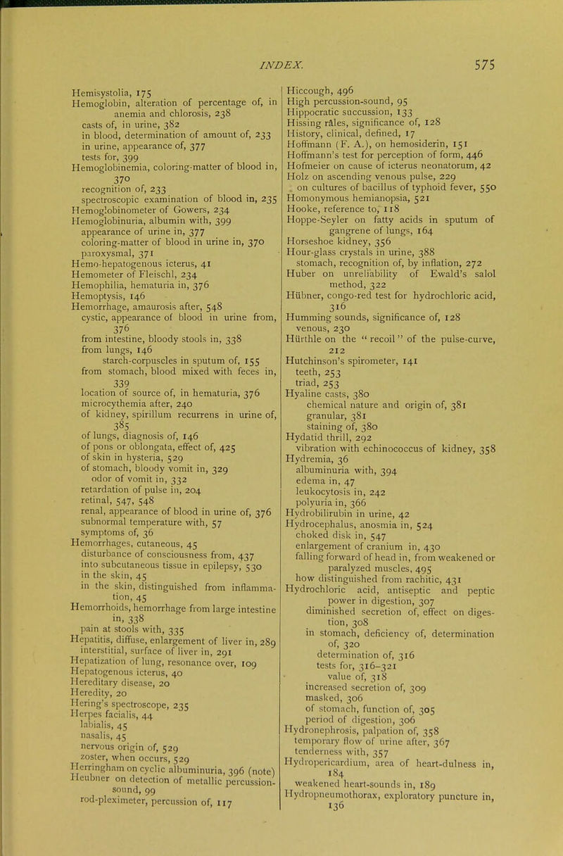 Hemisystolia, 175 Hemoglobin, alteration of percentage of, in anemia and chlorosis, 238 casts of, in urine, 382 in blood, determination of amount of, 233 in urine, appearance of, 377 tests for, 399 Hemoglobinemia, coloring-matter of blood in, 370 recognition of, 233 spectroscopic examination of blood in, 235 Hemoglobinometer of Gowers, 234 Hemoglobinuria, albumin with, 399 appearance of urine in, 377 coloring-matter of blood in urine in, 370 paroxysmal, 371 Hemo-hepatogenous icterus, 41 Hemometer of Fleischl, 234 Hemophilia, hematuria in, 376 Hemoptysis, 146 Hemorrhage, amaurosis after, 548 cystic, appearance of blood in urine from, from intestine, bloody stools in, 338 from lungs, 146 starch-corpuscles in sputum of, 155 from stomach, blood mixed with feces in, 339 location of source of, in hematuria, 376 microcythemia after, 240 of kidney, spirillum recurrens in urine of, 385 of lungs, diagnosis of, 146 of pons or oblongata, effect of, 425 of skin in hysteria, 529 of stomach, bloody vomit in, 329 odor of vomit in, 332 retardation of pulse in, 204 retinal, 547, 548 renal, appearance of blood in urine of, 376 subnormal temperature with, 57 symptoms of, 36 Hemorrhages, cutaneous, 45 disturbance of consciousness from, 437 into subcutaneous tissue in epilepsy, 530 in the skin, 45 in the skin, distinguished from inflamma- tion, 45 Hemorrhoids, hemorrhage from large intestine in, 338 pain at stools with, 335 Hepatitis, diffuse, enlargement of liver in, 289 interstitial, surface of liver in, 291 Hepatization of lung, resonance over, 109 Hepatogenous icterus, 40 Hereditary disease, 20 Heredity, 20 Hering's spectroscope, 235 Herpes facialis, 44 labialis, 45 nasalis, 45 nervous origin of, 529 zoster, when occurs, 529 Herringham on cyclic albuminuria, 396 (note) Heubner on detection of metallic percussion- sound, 99 rod-pleximeter, percussion of, 117 Hiccough, 496 High percussion-sound, 95 Hippocratic succussion, 133 Hissing räles, significance of, 128 History, clinical, defined, 17 Hoffmann (F. A.), on hemosiderin, 151 Hoffmann's test for perception of form, 446 Hofmeier on cause of icterus neonatorum, 42 Holz on ascending venous pulse, 229 on cultures of bacillus of typhoid fever, 55° Homonymous hemianopsia, 521 Hooke, reference to, 118 Hoppe-Seyler on fatty acids in sputum of gangrene of lungs, 164 Horseshoe kidney, 356 Hour-glass crystals in urine, 388 stomach, recognition of, by inflation, 272 Huber on unreliability of Ewald's salol method, 322 Hübner, congo-red test for hydrochloric acid, 316 Humming sounds, significance of, 128 venous, 230 Hiirthle on the recoil of the pulse-curve, 212 Hutchinson's spirometer, 141 teeth, 253 triad, 253 Hyaline casts, 380 chemical nature and origin of, 381 granular, 381 staining of, 380 Hydatid thrill, 292 vibration with echinococcus of kidney, 358 Hydremia, 36 albuminuria with, 394 edema in, 47 leukocytosis in, 242 polyuria in, 366 Hydrobilirubin in urine, 42 Hydrocephalus, anosmia in, 524 choked disk in, 547 enlargement of cranium in, 430 falling forward of head in, from weakened or paralyzed muscles, 495 how distinguished from rachitic, 431 Hydrochloric acid, antiseptic and peptic power in digestion, 307 diminished secretion of, effect on diges- tion, 308 in stomach, deficiency of, determination of, 320 determination of, 316 tests for, 316-321 value of, 318 increased secretion of, 309 masked, 306 of stomach, function of, 305 period of digestion, 306 Hydronephrosis, palpation of, 358 temporary flow of urine after, 367 tenderness with, 357 Hydropericardium, area of heart-dulness in, 184 weakened heart-sounds in, 189 Hydropneumothorax, exploratory puncture in, 136