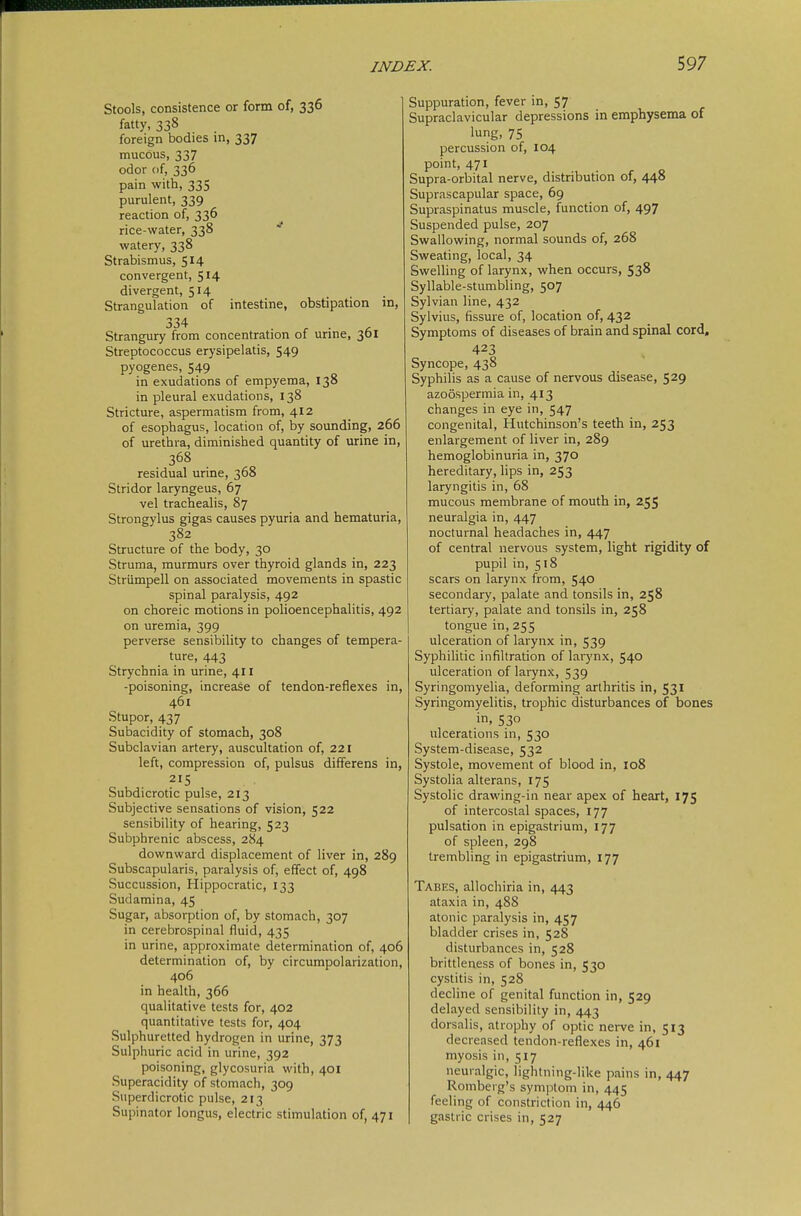 Stools, consistence or form of, 336 fatty, 338 foreign bodies in, 337 mucous, 337 odor of, 336 pain with, 335 purulent, 339 reaction of, 336 rice-water, 338 * watery, 338 Strabismus, 514 convergent, 514 divergent, 514 Strangulation of intestine, obstipation in, 334 Strangury from concentration of urine, 361 Streptococcus erysipelatis, 549 pyogenes, 549 in exudations of empyema, 138 in pleural exudations, 138 Stricture, aspermatism from, 412 of esophagus, location of, by sounding, 266 of urethra, diminished quantity of urine in, 368 residual urine, 368 Stridor laryngeus, 67 vel trachealis, 87 Strongylus gigas causes pyuria and hematuria, 382 Structure of the body, 30 Struma, murmurs over thyroid glands in, 223 Strümpell on associated movements in spastic spinal paralysis, 492 on choreic motions in polioencephalitis, 492 on uremia, 399 perverse sensibility to changes of tempera- ture, 443 Strychnia in urine, 411 -poisoning, increase of tendon-reflexes in, 461 Stupor, 437 Subacidity of stomach, 308 Subclavian artery, auscultation of, 221 left, compression of, pulsus differens in, 215 Subdicrotic pulse, 213 Subjective sensations of vision, 522 sensibility of hearing, 523 Subphrenic abscess, 284 downward displacement of liver in, 289 Subscapularis, paralysis of, effect of, 498 Succussion, Hippocratic, 133 Sudamina, 45 Sugar, absorption of, by stomach, 307 in cerebrospinal fluid, 435 in urine, approximate determination of, 406 determination of, by circumpolarization, 406 in health, 366 qualitative tests for, 402 quantitative tests for, 404 Sulphuretted hydrogen in urine, 373 Sulphuric acid in urine, 392 poisoning, glycosuria with, 401 Superacidity of stomach, 309 Superdicrotic pulse, 213 Supinator longus, electric stimulation of, 471 Suppuration, fever in, 57 Supraclavicular depressions in emphysema of lung, 75 percussion of, 104 point, 471 Supra-orbital nerve, distribution of, 448 Suprascapular space, 69 Supraspinatus muscle, function of, 497 Suspended pulse, 207 Swallowing, normal sounds of, 268 Sweating, local, 34 Swelling of larynx, when occurs, 538 Syllable-stumbling, 507 Sylvian line, 432 Sylvius, fissure of, location of, 432 Symptoms of diseases of brain and spinal cord, 423 Syncope, 438 Syphilis as a cause of nervous disease, 529 azoospermia in, 413 changes in eye in, 547 congenital, Hutchinson's teeth in, 253 enlargement of liver in, 289 hemoglobinuria in, 370 hereditary, lips in, 253 laryngitis in, 68 mucous membrane of mouth in, 25S neuralgia in, 447 nocturnal headaches in, 447 of central nervous system, light rigidity of pupil in, 518 scars on larynx from, 540 secondary, palate and tonsils in, 258 tertiary, palate and tonsils in, 258 tongue in, 255 ulceration of larynx in, 539 Syphihtic infiltration of larynx, 540 ulceration of larynx, 539 Syringomyelia, deforming arthritis in, 531 Syringomyelitis, trophic disturbances of bones in, 530 ulcerations in, 530 System-disease, 532 Systole, movement of blood in, 108 Systolia alterans, 175 Systolic drawing-in near apex of heart, 175 of intercostal spaces, 177 pulsation in epigastrium, 177 of spleen, 298 trembling in epigastrium, 177 Tabes, allochiria in, 443 ataxia in, 488 atonic paralysis in, 457 bladder crises in, 528 disturbances in, 528 brittleness of bones in, 530 cystitis in, 528 decline of genital function in, 529 delayed sensibility in, 443 dorsalis, atrophy of optic nerve in, 513 decreased tendon-reflexes in, 461 myosis in, 517 neuralgic, lightning-like pains in, 447 Romberg's symptom in, 445 feeling of constriction in, 446 gastric crises in, 527