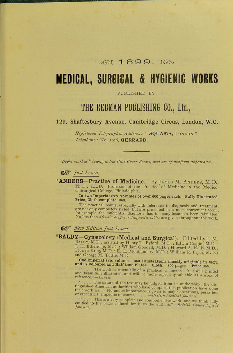 MEDICAL, SURGICAL & HYGIENIC WORKS PUBLISHED BY THE REBMAN PUBLISHING CO., Ltd, 129, Shaftesbury Avenue, Cambridge Circus, London, W.C. Registered Telegraphic Address: SQUAMA, London. Telephone: No. 2026, QERRARD. Books marked * belong to the Blue Cover Series, and are oftmiform appearance. Just Issued. *ANDERS—Practice of Medicine. By James M. Anders, M.D., Ph.D., LL.D., Professor of tlie Practice of Medicine in the Medico- Chirurgical College, Philadelphia. In two Imperial 8vo. volumes of over 600 pages each. Fully lUustrated Price, Clotli complete, 36s. The practical points, especially with reference to diagnosis and treatment, are not only completely stated, but are presented in a most convenient form '; for example, the differential diagnosis has in many instances been tabulated.' No less than üfty-six original diagnostic tables are given throughout the work. New Edition Just Issued. ^BALDY—Gynaecology (Medical and Surgical). Edited by J. M. Baldy, M.p., assisted by tienry T. Byford, M.D.; Edwin Cragin, M.D. : J. H. Etheridge, M.D.; William Goodell, M.D. ; Howard A. Kelly, M.D • Florian Krug, M.D.; E. E. Montgomery, M.D.; William R. Pryor, M.D.; and George M. Tuttle, M.D. j ^ , ^I't}'^'^^'^^^ ■volume. 360 Illustrations (mostly original) in text and 37 Coloured and Half-tone Plates. Cloth. 800 pages. Price 348 'a l. •.T'^f '^n''^ essentially of a practical character. It is well printed and beau iful y illustrated, and will be more especially valuable as a work of reference. —Lancet. .■  '■ I ^'^ ^^^ judged from its authorship; the dis- inguished American authorities who have compiled this publication have done their work well. No undue importance is given to major operations, pessaries or eccentric therapeutic measures. . . -British Medical Journal' J : '^u'^ '^^ complete and comprehensive work, and we think fully Toun^l ^ claimed for it by the authors.-^r/VnA Gyncecological