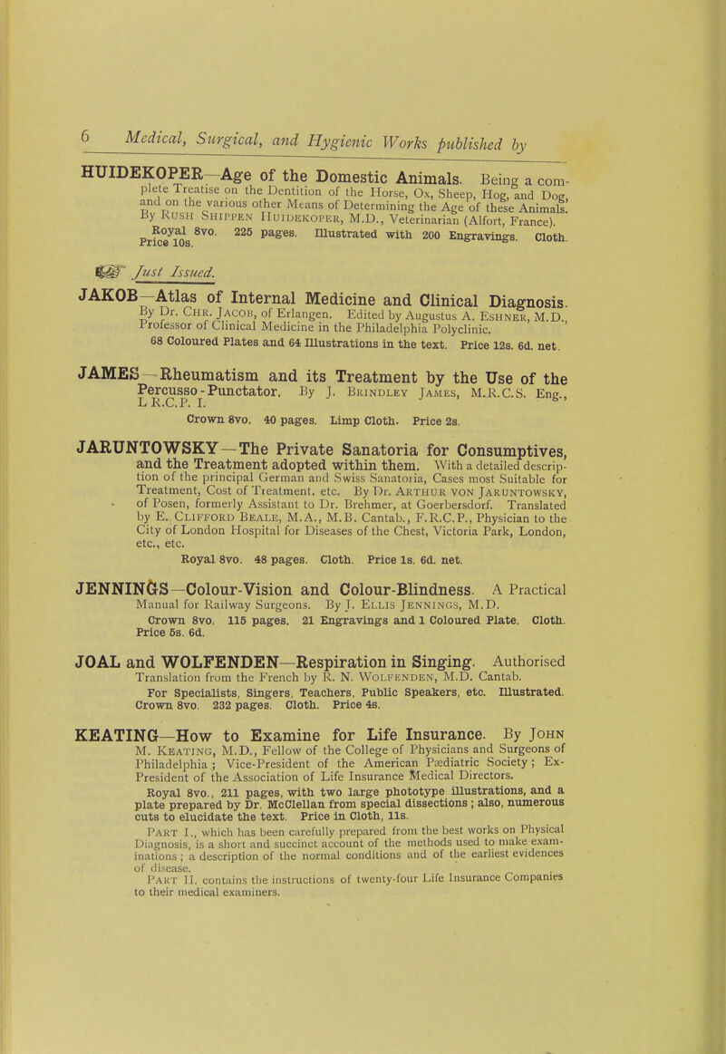 HUIDEKOPER-Age of the Domestic Animals. Being a com- plete Treatise on the Dentition of the Horse, Ox, Sheep, Hog, and Dog and on the various other Means of Determining the Age of these Animal! By KusH Shippen Huidekoper, M.D., Veterinarian (Alfort, France). Royal 8vo. 225 pages. Illustrated with 200 Engravings. Cloth. /zisi: Issued. JAKOB—Atlas of Internal Medicine and Clinical Diagnosis. By Dr. Chr. Jacob, of Erlangen. Edited by Augustus A. Eshner, M.D. Trofessor of Clinical Medicine in the Philadelphia Polyclinic. 68 Coloured Plates and 64 lUustrations in the text. Price 12s. 6d. net. JAMES —Rheumatism and its Treatment by the Use of the Percusso -Punctator. By J. Brindley Tames, M.R.C.S. Ene LR.C.P. I. ^ ' Crown 8vo. 40 pages. Limp Cloth. Price 2s. JARUNTOWSKY—The Private Sanatoria for Consumptives, and the Treatment adopted within them. With a detailed descrip- tion of the principal German and Swiss Sanatoria, Cases most Suitable for Treatment, Cost of Treatment, etc. By Dr. Arthur von Jaruntowsky, of Posen, formerly Assistant to Dr. Brehmer, at Goerbersdorf. Translated by E. Clifford Beale, M.A., M.B. Cantab., F.R.C.P., Physician to the City of London Hospital for Diseases of the Chest, Victoria Park, London, etc., etc. Royal 8vo. 48 pages. Cloth. Price Is. 6d. net. JENNINGS—Colour-Vision and Colour-Blindness. A Practical Manual for Railway Surgeons. By J. Ellis Jennings, M.D. Crown 8vo. 115 pages. 21 Engravings and 1 Coloured Plate. Cloth. Price 5s. 6d. JOAL and WOLFENDEN—Respiration in Singing. Authorised Translation from the French by R. N. Wölkenden, M.D. Cantab. For Specialists, Singers, Teachers, Puhlic Speakers, etc. Illustrated. Crown 8vo. 232 pages. Cloth. Price 4s. KEATING—How to Examine for Life Insurance. By John M. Keating, M.D., Fellow of the College of Physicians and Surgeons of Philadelphia ; Vice-President of the American Psediatric Society; Ex- President of the Association of Life Insurance Medical Directors. Royal 8vo., 211 pages, with two large phototype illustrations, and a plate prepared by Dr. McClellan from special dissections; also, numerous cuts to elucidate the text. Price in Cloth, lis. Part I., which has been carefully prepared from the best works on Physical Diagnosis, is a short and succinct account of the methods used to make exam- inations ; a description of the normal conditions and of the earliest evidences of disease. Pakt II. contains tlie instructions of twenty-four Life Insurance Companies to their medical examiners.