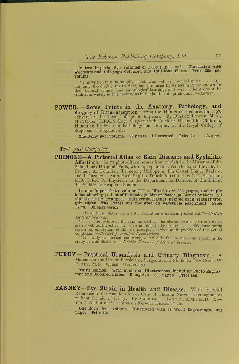 In two Imperial 8vo. volumes of 1,000 pages each. Illustrated with Woodcuts and faU-page Coloured and Half-tone Plates. Price 30s. per volume.  It is written in a thoroughly scientific as well as practical spirit. ... It is not only thoroughly up to date, but produced by writers who are known for their clinical acumen and pathological learning, and will, without doubt, be studied as widely in this country as in the land of its production.— POWER.— Some Points in the Anatomy, Pathology, and Surgery of Intussusception : being the Hunterian Lectures for 1897, delivered at the Royal College of Surgeons. By D'Arcy Power, M.A., M.B. Oxon., F.R.C.S. Eng., Surgeon to the Victoria Hospital for Children, Hunterian Professor of Pathology and Surgery at the Royal College of Surgeons of England, etc. One Demy 8vo. volume. 88 pages. Illustrated. Price 4s. [Just out. CS' Just Completed. PRINGLE—A Pictorial Atlas of Skin Diseases and Syphilitic Affections. In 71 photo-lithochromes from models in the Museum of the Saint Louis Hospital, Paris, with 49 explanatory Woodcuts, and text by E.' Besnier, A. Fournier, Tenneson, Hallopeau, Du Castel, Henry Feulard, and L. Jacquet. Authorised English Translation edited by J. J. Pringle, M.B., F.R.C.P., Physician to the Department for Diseases of the Skin at the Middlesex Hospital, London. In one Imperial 4to. volume (11 x 15') of over 350 pages, and triple index showing (1) List of Subjects, (2) List of Plates, (3) List of Authors ; aU alphabetically arranged. Half Persia leather, flexible back, leather tips, gilt edges. The Plates are mounted on vegetable parchment. Price £7 7s. On easy terms.  In all these plates the artistic execution is uniformly excellent.—British Medical Journal. ... The texture of the skin, as well as the characteristics of the lesions, are so well portrayed as to leave nothing to be desired. . . . We have rarely seen a representation of skin diseases give so vivid an impression of the actual condition.—British Journal of Dermatology.  It is truly an international work, which bids fair to mark an epoch in the study of skin diseases. —Z??^W«'« Journal of Medical Science. PÜRDY — Practical Uranalysis and Urinary Diagnosis. A Manual for the Use of Physicians, Surgeons, and Students. By Chas. W. PUKDY, M.D. (Queen's University). Third Edition. With numerous Illustrations, including Photo-Engrav- ings and Coloured Plates. Demy 8vo. 363 pages. Price 14s. RANNEY—Eye Strain in Health and Disease. With Special Reference to the Amelioration or Cure of Chronic Nervous Derangements without the aid of Drugs. By Ambrose L. R..\nney, A.M., M.D. (New York), Author of  Lectures on Nervous Diseases, etc. One Royal 8vo. volume. Illustrated with 38 Wood Engraving's 321 pages. Price 128.