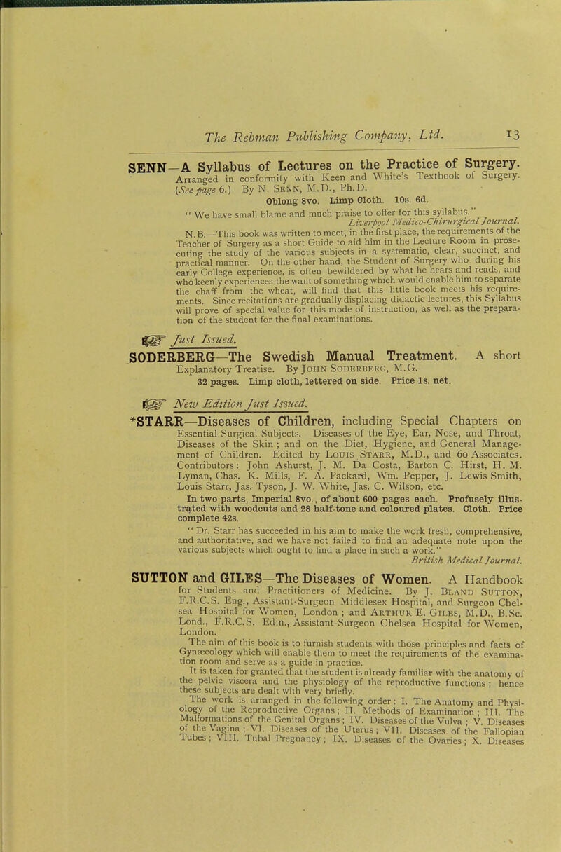 SENN—A Syllabus of Lectures on the Practice of Surgery. Arranged in conformity with Keen and White's Textbook of Surgery. (Seepage 6.) By N, Senn, M.D., Ph.D. Oblong 8vo. Limp Cloth. 10s. 6d.  We have small blame and much praise to offer for this syllabus. Liverpool Medico-Chirurgical Jozirnal. N B. —This book was written to meet, in the first place, the requirements of the Teacher of Surgery as a short Guide to aid him in the Lecture Room m prose- cuting the study of the various subjects in a systematic, clear, succmct, and practical manner. On the other hand, the Student of Surgery who. during his early College experience, is often bewildered by what he hears and reads, and who keenly experiences the want of something which would enable him to separate the chaff from the wheat, will find that this little book meets his require- ments. Since recitations are gradually displacing didactic lectures, this Syllabus will prove of special value for this mode of instruction, as well as the prepara- tion of the student for the final examinations. Just Issued. SODERBERG—The Swedish Manual Treatment. A short Explanatory Treatise. By John Soderberg, M.G. 32 pages. Limp cloth, lettered on side. Price Is. net. New Edition Just Issued. ^STARR—Diseases of Children, including Special Chapters on Essential Surgical Subjects. Diseases of the Eye, Ear, Nose, and Throat, Diseases of the Skin ; and on the Diet, Hygiene, and General Manage- ment of Children. Edited by Louis Starr, M.D., and 60 Associates. Contributors: John Ashurst, J. M. Da Costa, Barton C. Hirst, H. M. Lyman, Chas. K. Mills, F. A. Packard, Wm. Pepper, J. Lewis Smith, Louis Starr, Jas. Tyson, J. W. White, Jas. C. Wilson, etc. In two parts, Imperial 8vo., of about 600 pages each. Profusely illus- trated with woodcuts and 28 half-tone and coloured plates. Cloth. Price complete 42s.  Dr. Starr has succeeded in his aim to make the work fresh, comprehensive, and authoritative, and we have not failed to find an adequate note upon the various subjects which ought to find a place in such a work. British Medical Journal. SUTTON and GILES—The Diseases of Women. A Handbook for Students and Practitioners of Medicine. By J. Bland Sutton, F.R.C.S. Eng., Assistant-Surgeon Middlesex Hospital, and Surgeon Chel- sea Hospital for Women, London ; and Arthur E. Giles, M.D., B.Sc. Lond., F.R.C.S. Edin., Assistant-Surgeon Chelsea Hospital for W^omen, London. The aim of this book is to furnish students with those principles and facts of GynjECology which will enable them to meet the requirements of the examina- tion room and serve as a guide in practice. It is ta.ken for granted that the student is already familiar with the anatomy of the pelvic viscera and the physiology of the reproductive functions ; hence these subjects are dealt with very briefly. The work is arranged in the following order: I. The Anatomy and Physi- ology of the Reproductive Organs; II. Methods of Examination; III The Malformations of the Genital Organs ; IV. Diseases of the Vulva • V Diseases of the Vagina ; VI, Diseases of the Uterus ; VII. Diseases of the Fallopian lubes; VIII. Tubal Pregnancy; IX, Diseases of the Ovaries; X. Diseases