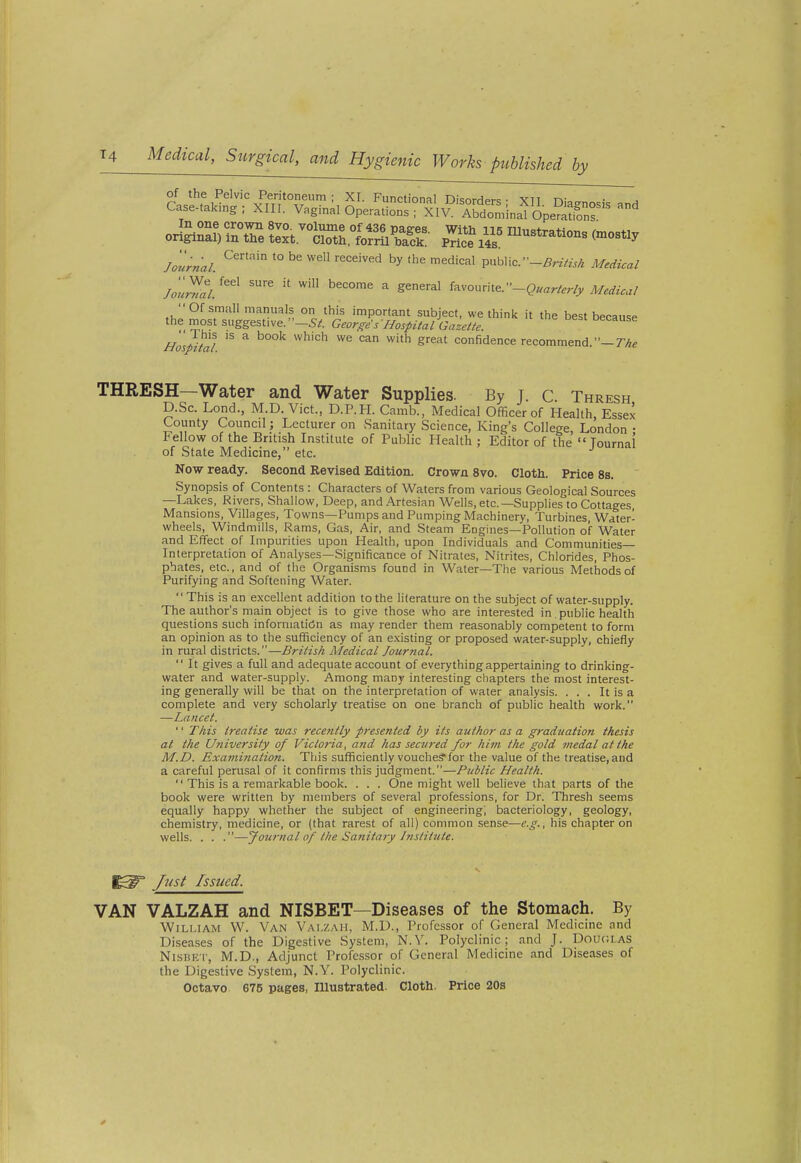 of the Pelvic Peritoneum; XI. Functional Di<;orHpr<: • vn r,- Case-taking; XIII. Vaginal Operation1Tx\^?'Tbtminafipe?ä^nf /J;«;^/. '° '''' ^^^ '''^'''^■^ ^^ public.••-Är^VexÄ M^rf^W /Jw/^' ''^ ^ favourite. Of small manuals on this important subject, we think it the best because the most suggestive. -5^. George s 'Hospital Gazette. Hospital ^'^ confidence recommend. THRESH—Water and Water Supplies. By j. c. Thresh D.Sc Lend., M D Vict., D.P.H. Camb., Medical Officer of Health, Essex County Council; Lecturer on Sanitary Science, King's College, London • Fellow of the British Institute of Public Health ; Editor of the  Tournai of State Medicine, etc. Now ready. Second Revised Edition. Crown 8vo. Cloth. Price 8s. Synopsis of Contents : Characters of Waters from various Geological Sources —Lakes, Rivers, Shallow, Deep, and Artesian Wells, etc.—Supplies to Cottages, Mansions, Villages, Towns—Pumps and Pumping Machinery, Turbines, Water- wheels, Windmills, Rams, Gas, Air, and Steam Engines—Pollution of Water and Effect of Impurities upon Health, upon Individuals and Communities- Interpretation of Analyses—Significance of Nitrates, Nitrites, Chlorides, Phos- phates, etc., and of the Organisms found in Water—The various Methods of Purifying and Softening Water.  This is an excellent addition to the literature on the subject of water-supply. The author's main object is to give those who are interested in public health questions such information as may render them reasonably competent to form an opinion as to the sufficiency of an existing or proposed water-supply, chiefly in rural districts.—British Medical Journal.  It gives a full and adequate account of everything appertaining to drinking- water and water-supply. Among many interesting chapters the most interest- ing generally will be that on the interpretation of water analysis. . . . It is a complete and very scholarly treatise on one branch of public health work. —Lancet. '' This treatise was rece?itly presented by its author as a graduation thesis at the University of Victoria, and has secured for him the gold medal at the M.D. Examination. This sufficiently vouche?for the value of the treatise,and a careful perusal of it confirms this judgment.—Public Health.  This is a remarkable book. . . . One might well believe that parts of the book were written by members of several professions, for Dr. Thresh seems equally happy whether the subject of engineering; bacteriology, geology, chemistry, medicine, or (that rarest of all) common sense—e.g., his chapter on wells. . . .—Journal of the Sanitary Instittite. ^= ßist Issued. VAN VALZAH and NISBET—Diseases of the Stomach. By William W. Van Valzah, M.D., Professor of General Medicine and Diseases of the Digestive System, N.Y. Polyclinic; and J. Doucias NisBET, M.D., Adjunct Professor of General Medicine and Diseases of the Digestive System, N.Y. Polyclinic. Octavo. 675 pages, niustrated. Cloth. Price 20s