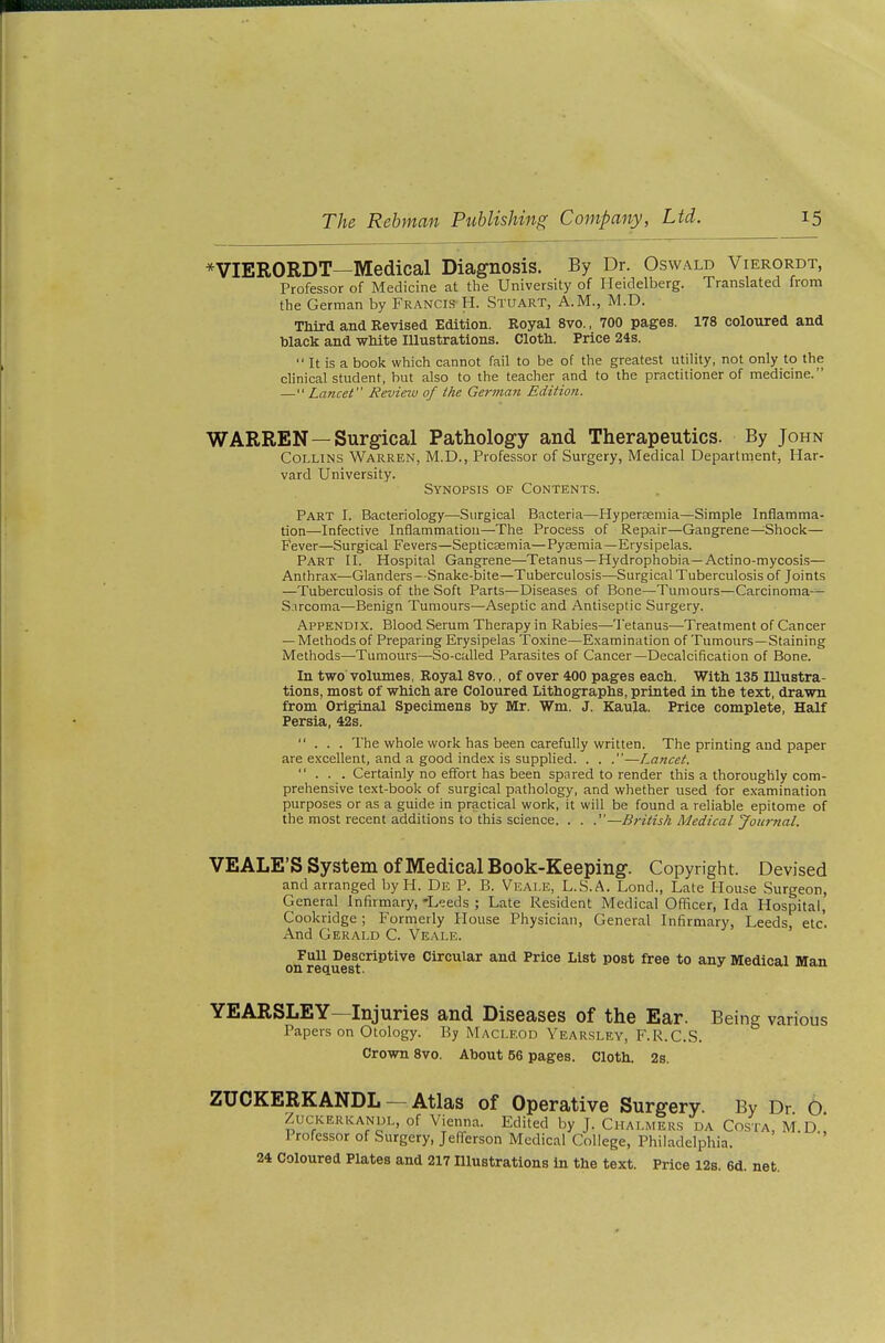 *VIERORDT—Medical Diagnosis. By Dr. Oswald Vierordt, Professor of Medicine at the University of Heidelberg. Translated from the German by Francis H. Stuart, A.M., M.D. Third and Revised Edition. Royal 8vo., 700 pages. 178 coloured and black and wMte Illustrations. Clotli. Price 24s.  It is a book which cannot fail to be of the greatest utility, not only to the clinical student, but also to the teacher and to the practitioner of medicine. — Lancet Review of the German Edition. WARREN—Surgical Pathology and Therapeutics. By John Collins Warren, M.D., Professor of Surgery, Medical Departiiient, Har- vard University. Synopsis of Contents. Part I. Bacteriology—Surgical Bacteria—Hypersemia—Simple Inflamma- tion—Infective Inflammation—The Process of Repair—Gangrene—^Shock— Fever—Surgical Fevers—Septicasmia—Pyaemia—Erysipelas. Part II. Hospital Gangrene—Tetanus—Hydrophobia—Actino-mycosis— Anthrax—Glanders--Snake-bite—Tuberculosis—Surgical Tuberculosis of Joints —Tuberculosis of the Soft Parts—Diseases of Bone—Tumours—Carcinoma-^ S-ircoma—Benign Tumours—Aseptic and Antiseptic Surgery. Appendix. Blood Serum Therapy in Rabies—Tetanus—Treatment of Cancer — Methods of Preparing Erysipelas Toxine—Examination of Tumours—Staining Methods—-Tumours—So-called Parasites of Cancer—Decalcification of Bone. In two volumes, Royal 8vo., of over 400 pages each. With 135 Illustra- tions, most of which are Coloured Lithographs, printed in the text, drawn from Original Specimens by Mr. Wm. J. Kaula. Price complete. Half Persia, 42s. ... The whole work has been carefully written. The printing and paper are excellent, and a good index is supplied. . . .—Lancet. ... Certainly no effort has been spared to render this a thoroughly com- prehensive text-book of surgical pathology, and whether used for examination purposes or as a guide in practical work, it will be found a reliable epitome of the most recent additions to this science. . . .—British Medical Joitrtial. VEALE'S System of Medical Book-Keeping. Copyright. Devised and arranged by H. De P. B. Veale, L.S.A. Lend., Late House Surgeon, General Infirmary, -Leeds ; Late Resident Medical Officer, Ida Hospital, Cookridge ; Formerly House Physician, General Infirmary, Leeds, etc. And Gerald C. Veale. Full Descriptive Circular and Price List post free to any Medical Man YEARSLEY—Injuries and Diseases of the Ear. Being various Papers on Otology. By MACLEOD Yearsley, F.R.C.S. Crown 8vo. About 56 pages. Cloth. 2s. ZUCKERKANDL — Atlas of Operative Surgery. By Dr 0 ZucKERKANUL, of Vienna. Edited by J. Chalmers da Costa, M D Professor of Sitrgery, Jefferson Medical College, Philadelphia. 24 Coloured Plates and 217 niustrations in the text. Price 12s. 6d. net.