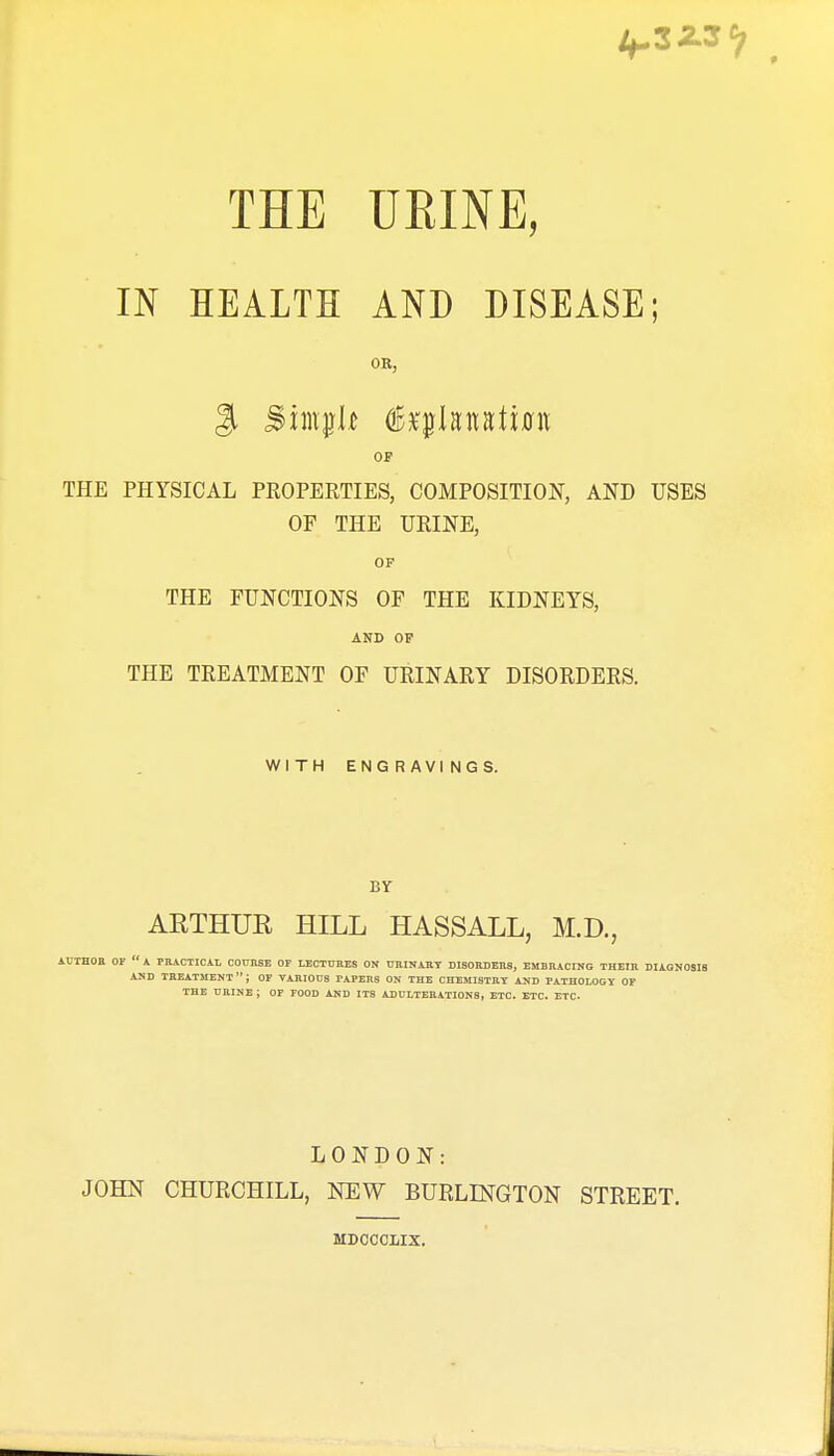 IN HEALTH AND DISEASE; OR, OF THE PHYSICAL PKOPERTIES, COMPOSITION, AND USES OF THE URINE, OF THE FUNCTIONS OF THE KIDNEYS, AND OP THE TREATMENT OF URINARY DISORDERS. WITH ENGRAVINGS. BY AETHUR HILL HASSALL, M.D., AUrHOa OF  A PBiCTICiL COUnSE or LECTUEES ON imiltAIlT DIBORDEns, EMBHACING THEIJl DIAGNOSIS AND TREATMENT; OF VARIOUS PAPERS ON THE CHEMISTRY AND PATHOLOGY OF THE URINE ; OF FOOD AND ITS ADULTERATIONS, ETC. ETC. ETC. LONDON: JOHN CHURCHILL, NEW BURLINGTON STREET. MDCCCLIX.