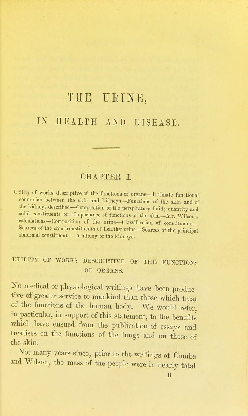 THE HEINE, IN HEALTH AND DISEASE. CHAPTER I. Utility of works descriptive of the functions of organs—Intimate functional connexion between the skin and kidneys—Functions of the skin and of the kidneys described—Composition of the perspiratory fluid; quantity and solid constituents of—Importance of functions of the skin—Mr. Wilson's calculations—Composition of the urine—Classification of constituents- Sources of the chief constituents of healthy urine—Sources of the principal abnormal constituents—Anatomy of the kidneys. UTILITY OF WOEKS DESCRIPTIVE OF THE FUNCTIONS OF OEGANS. No medical or physiological writings have been produc- tive of greater service to mankind than those which ti-eat of the functions of the human bodj. We would refer in particular, in support of this statement, to the benefits which have ensued from the publication of essays and ti-eatises on the functions of the lungs and on those of the skin. Not many years since, prior to the writings of Combe and Wilson, the mass of the people were in nearly total B