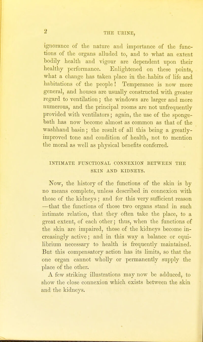 ignorance of the nature and importance of tlic func- tions of the organs alluded to, and to what an extent bodily health and vigour are dependent upon their healthy performance. Enlightened on these points, what a change has taken place in the, habits of life and habitations of the people! Temperance is now more general, and houses are usually constructed with greater regard to ventilation; the windows are larger and more numerous, and the principal rooms are not unfrequently provided with ventilators; again, the use of the sponge- bath has now become almost as common as that of the washhand basin; the result of all this being a greatly- improved tone and condition of health, not to mention the moral as well as physical benefits conferred. INTIMATE FUNCTIONAL CONNEXION BETWEEN THE SKIN AND KIDNEYS. Now, the history of the functions of the skin is by no means complete, unless described in connexion with those of the kidneys ; and for this very sufiicient reason —that the functions of those two organs stand in such intimate relation, that they often take the place, to a great extent, of each other; thus, when the functions of the skin are impaired, those of the kidneys become in- creasingly active; and in this way a balance or equi- librium necessary to health is frequently maintained. But this compensatory action has its limits, so that the one organ cannot wholly or permanently supply the place of the other. A few striking illustrations may now be adduced, to show the close connexion which exists between the skin and the kidneys.