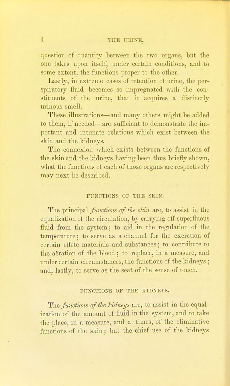 question of quantity between the two organs, but the one takes upon itself, under certain conditions, and to some extent, the functions proper to the other. Lastly, in extreme cases of retention of urine, the per- spiratory fluid becomes so impregnated with the con- stituents of the urine, that it acquires a distinctly urinous smell. These illustrations—and many others might be added to them, if needed—are sufficient to demonstrate the im- portant and intimate relations which exist between the skin and the kidneys. The connexion which exists between the functions of the skin and the kidneys having been thus briefly shown, what the functions of each of those organs are respectively may next be described, FUNCTIONS OF THE SKIN. The principal functions of the shin are, to assist in the equalization of the circulation, by canying ofl superfluous fluid from the system; to aid in the regulation of the temperature; to serve as a channel for the excretion of certain eflete materials and substances; to contribute to the aeration of the blood; to replace, in a measure, and under certain circumstances, the functions of the kidneys; and, lastly, to serve as the seat of the sense of touch. FUNCTIONS OF THE KIDNEYS. The j/^mctooHS of the kidneys are, to assist in the equal- ization of the amount of fluid in the system, and to take the place, in a measure, and at times, of the eliminative functions of the skin; but the chief use of the kidneys