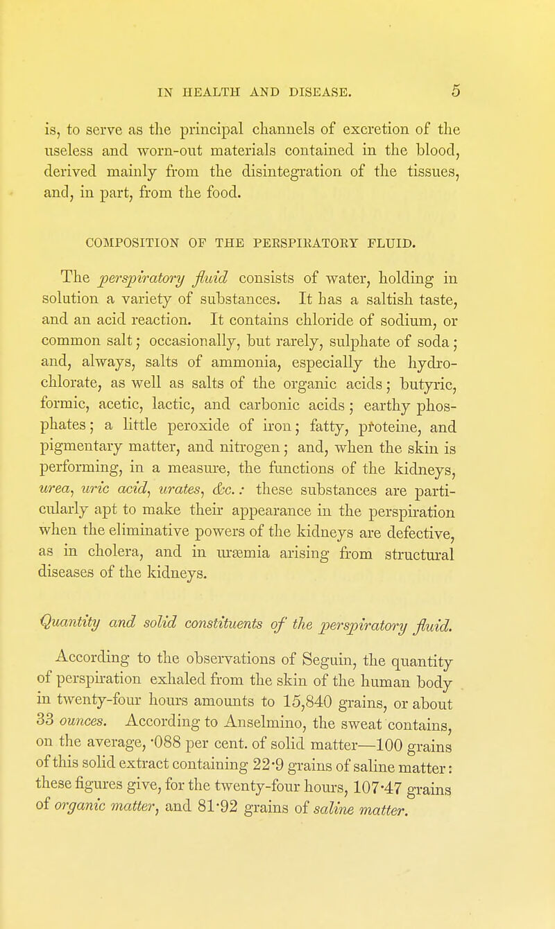 is, to serve as the principal clianuels of excretion of the useless and worn-out materials contained in the blood, derived mainly from the disintegration of the tissues, and, in part, from the food. COMPOSITION OP THE PEESPIKATOEY ELUID. The perspiratory fluid consists of water, holding in solution a variety of substances. It has a saltish taste, and an acid reaction. It contains chloride of sodium, or common salt; occasionally, but rarely, sulphate of soda j and, always, salts of ammonia, especially the hydro- chlorate, as well as salts of the organic acids; butyric, formic, acetic, lactic, and carbonic acids; earthy phos- phates; a little peroxide of iron; fatty, p^oteine, and pigmentary matter, and nitrogen; and, when the skin is performing, in a measure, the functions of the kidneys, urea^ uric acid^ urates^ &c.: these substances are parti- cularly apt to make their appearance in the perspiration when the eliminative powers of the kidneys are defective, as in cholera, and in ursemia arising from structural diseases of the kidneys. Quantity and solid constituents of the perspiratory fluid. According to the obsei-vations of Seguin, the quantity of perspiration exhaled from the skin of the human body in twenty-four houi-s amounts to 15,840 grains, or about 33 ounces. According to Anselmino, the sweat contains on the average, -088 per cent, of solid matter—100 grains of this solid extract containing 22'9 grains of saline matter: these figures give, for the twenty-four hours, 107-47 grains of organic matter, and 81*92 grains oi saline matter.