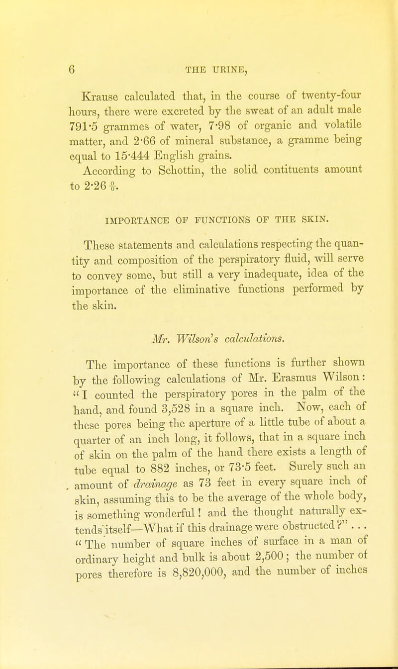 Krause calculated that, in the course of twenty-four hours, there were excreted by the sweat of an adult male 791-5 grammes of water, 7-98 of organic and volatile matter, and 2-66 of mineral substance, a gramme being equal to 15-444 English grains. According to Schottin, the solid contitucnts amount to 2-26 -g-. IMPOETANCE OP FUNCTIONS OF THE SKIN. These statements and calculations respecting the quan- tity and composition of the perspiratory fluid, will serve to convey some, but still a very inadequate, idea of the importance of the eliminative functions performed by the skin. Mr. Wilson's calculations. The importance of these functions is further shown by the following calculations of Mr. Erasmus Wilson:  I counted the perspiratory pores in the palm of the hand, and found 3,528 in a square inch. Now, each of these pores being the aperture of a little tube of about a quarter of an inch long, it follows, that in a square inch of skin on the palm of the hand there exists a length of tube equal to 882 inches, or 73-5 feet. Surely such an . amount of drainage as 73 feet in every square inch of skin, assuming this to be the average of the whole body, is something wonderful! and the thought naturally ex- tends itself—What if this drainage were obsti-ucted ? . ..  The number of square inches of surface in a man of ordinary height and bulk is about 2,500 ; the number of pores therefore is 8,820,000, and the number of inches