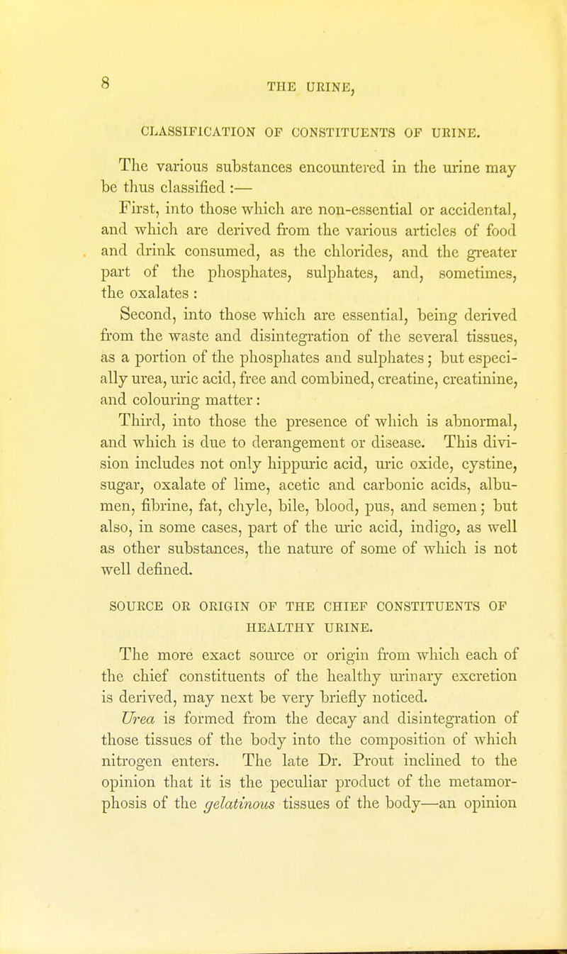 CLASSIFICATION OP CONSTITUENTS OP URINE, The various substances encountered in the urine may be thus classified :— First, into those which are non-essential or accidental, and which are derived from the various articles of food and drink consumed, as the chlorides, and the greater part of the phosphates, sulphates, and, sometimes, the oxalates : Second, into those which are essential, being derived from the waste and disintegi'ation of the several tissues, as a portion of the phosphates and sulphates; but especi- ally urea, uric acid, free and combined, creatine, creatinine, and colouring matter: Third, into those the presence of which is abnormal, and which is due to derangement or disease. This divi- sion includes not only hippmic acid, ui-ic oxide, cystine, sugar, oxalate of lime, acetic and carbonic acids, albu- men, fibrine, fat, cliyle, bile, blood, pus, and semen; but also, in some cases, part of the m-ic acid, indigo, as well as other substances, the nature of some of which is not well defined. SOURCE OR ORIGIN OF THE CHIEF CONSTITUENTS OF HEALTHY URINE. The more exact source or origin from which each of the chief constituents of the healthy urinary excretion is derived, may next be very briefly noticed. Urea is formed from the decay and disintegration of those tissues of the body into the composition of which nitrogen enters. The late Dr. Prout inclined to the opinion that it is the peculiar product of the metamor- phosis of the gelatinous tissues of the body—an opinion